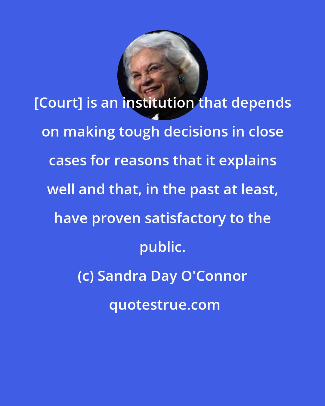 Sandra Day O'Connor: [Court] is an institution that depends on making tough decisions in close cases for reasons that it explains well and that, in the past at least, have proven satisfactory to the public.