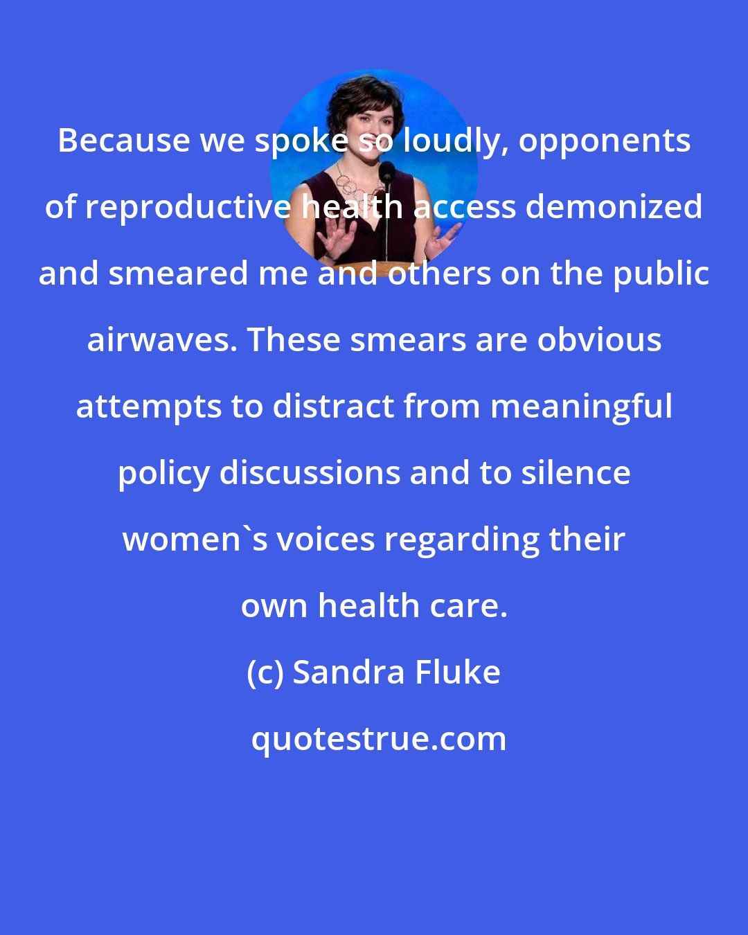 Sandra Fluke: Because we spoke so loudly, opponents of reproductive health access demonized and smeared me and others on the public airwaves. These smears are obvious attempts to distract from meaningful policy discussions and to silence women's voices regarding their own health care.