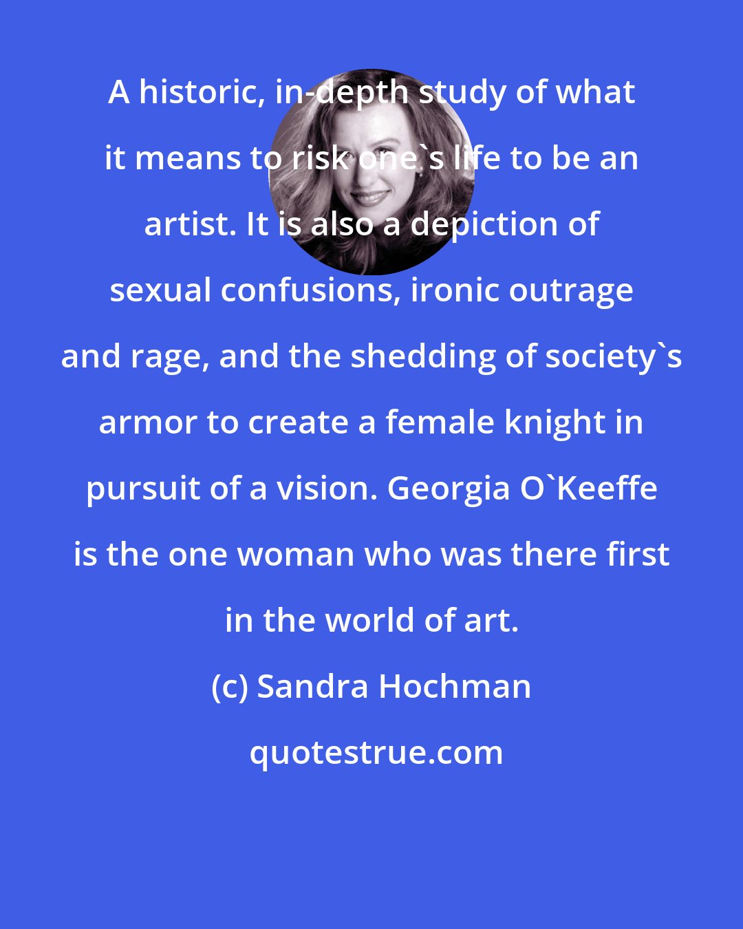 Sandra Hochman: A historic, in-depth study of what it means to risk one's life to be an artist. It is also a depiction of sexual confusions, ironic outrage and rage, and the shedding of society's armor to create a female knight in pursuit of a vision. Georgia O'Keeffe is the one woman who was there first in the world of art.