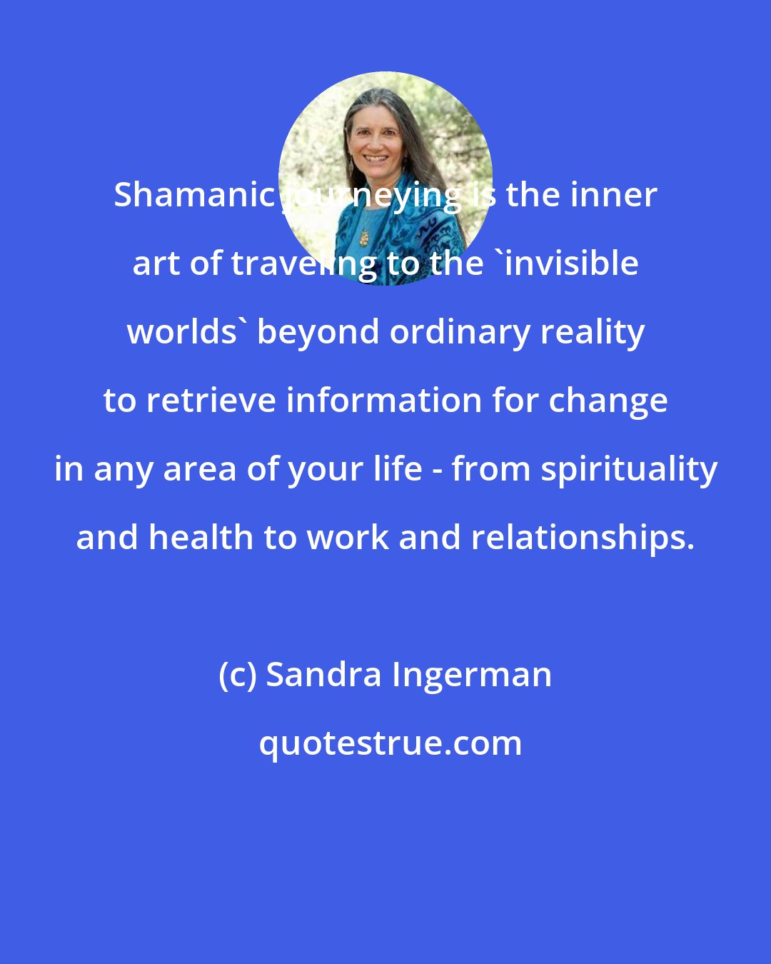 Sandra Ingerman: Shamanic journeying is the inner art of traveling to the 'invisible worlds' beyond ordinary reality to retrieve information for change in any area of your life - from spirituality and health to work and relationships.