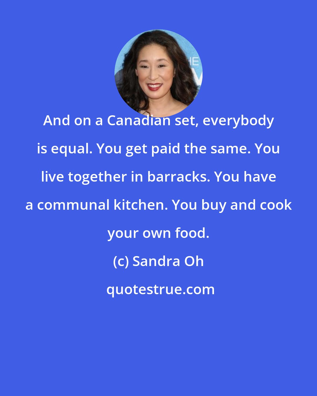Sandra Oh: And on a Canadian set, everybody is equal. You get paid the same. You live together in barracks. You have a communal kitchen. You buy and cook your own food.