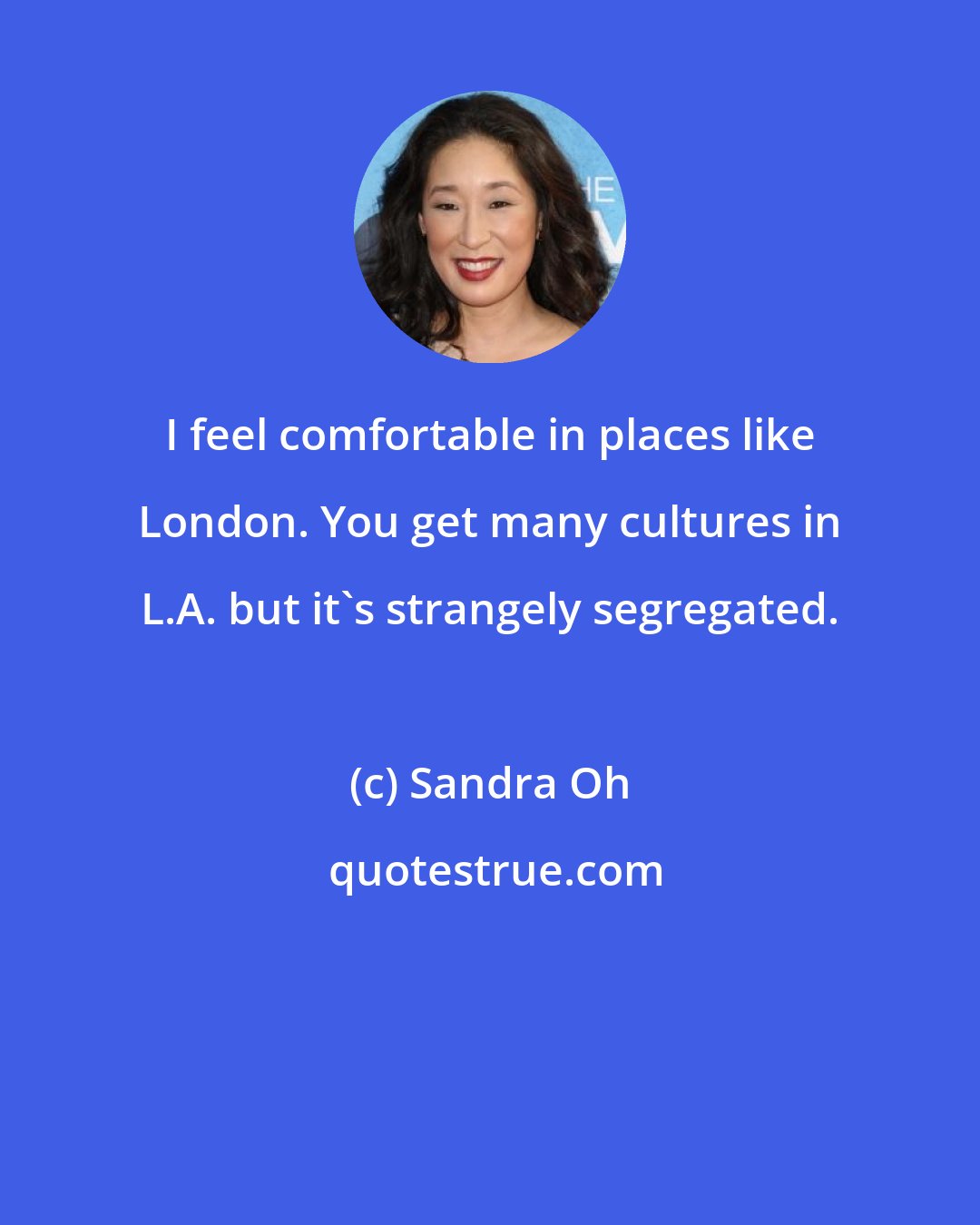 Sandra Oh: I feel comfortable in places like London. You get many cultures in L.A. but it's strangely segregated.