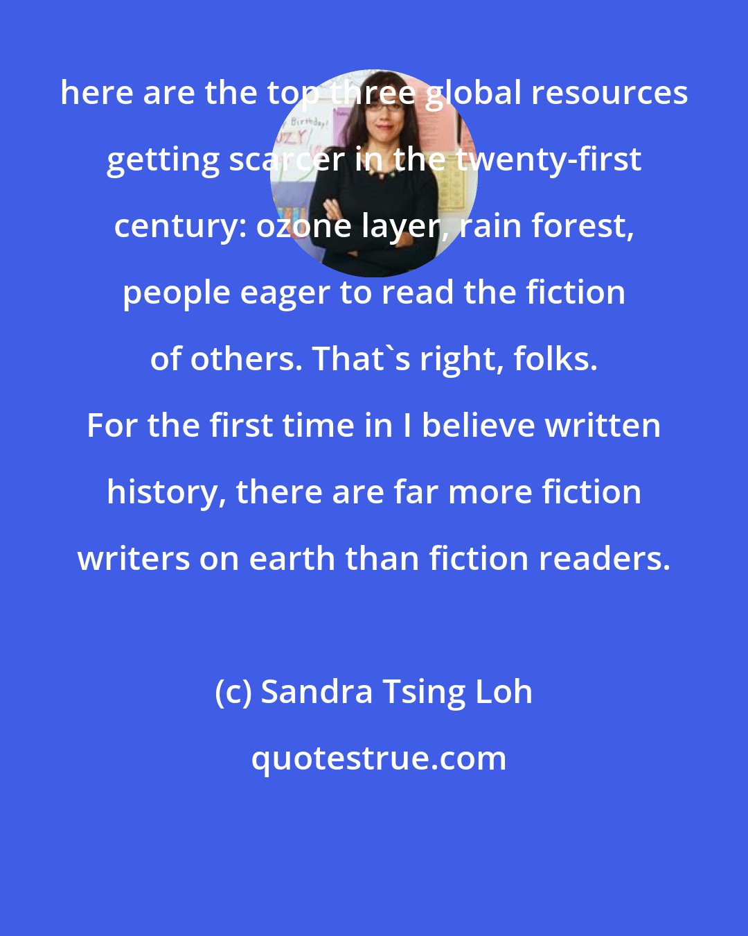 Sandra Tsing Loh: here are the top three global resources getting scarcer in the twenty-first century: ozone layer, rain forest, people eager to read the fiction of others. That's right, folks. For the first time in I believe written history, there are far more fiction writers on earth than fiction readers.