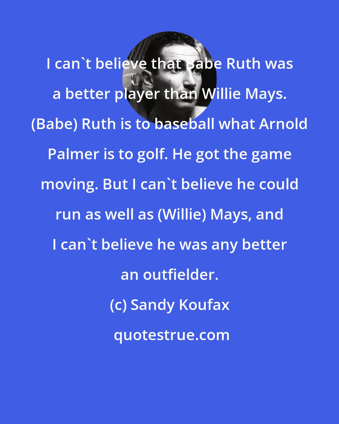 Sandy Koufax: I can't believe that Babe Ruth was a better player than Willie Mays. (Babe) Ruth is to baseball what Arnold Palmer is to golf. He got the game moving. But I can't believe he could run as well as (Willie) Mays, and I can't believe he was any better an outfielder.