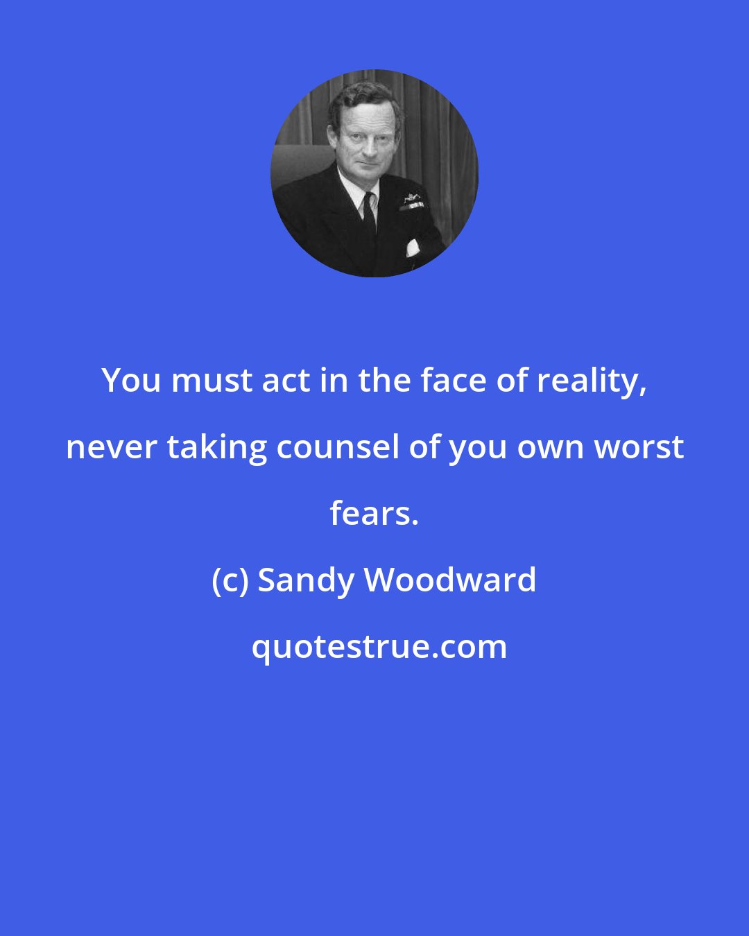 Sandy Woodward: You must act in the face of reality, never taking counsel of you own worst fears.