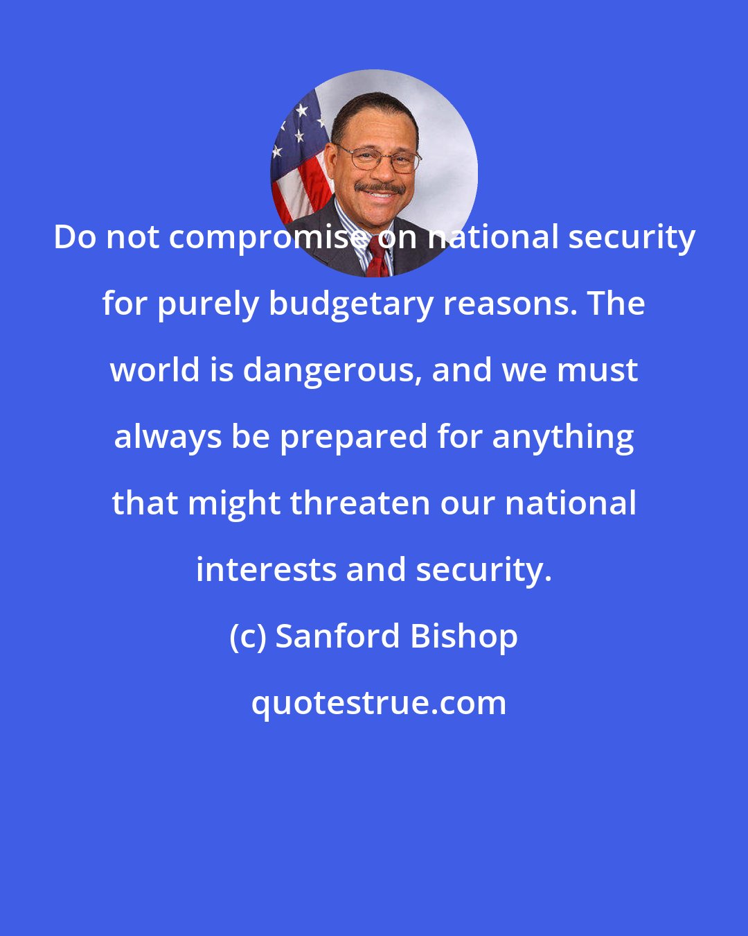 Sanford Bishop: Do not compromise on national security for purely budgetary reasons. The world is dangerous, and we must always be prepared for anything that might threaten our national interests and security.