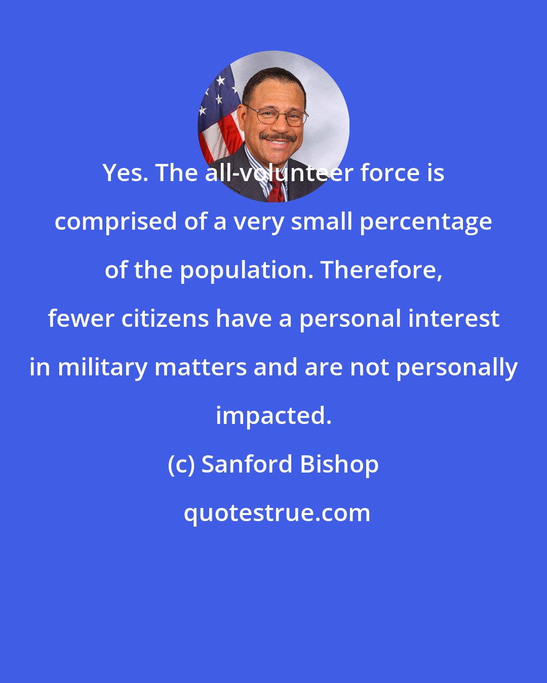 Sanford Bishop: Yes. The all-volunteer force is comprised of a very small percentage of the population. Therefore, fewer citizens have a personal interest in military matters and are not personally impacted.