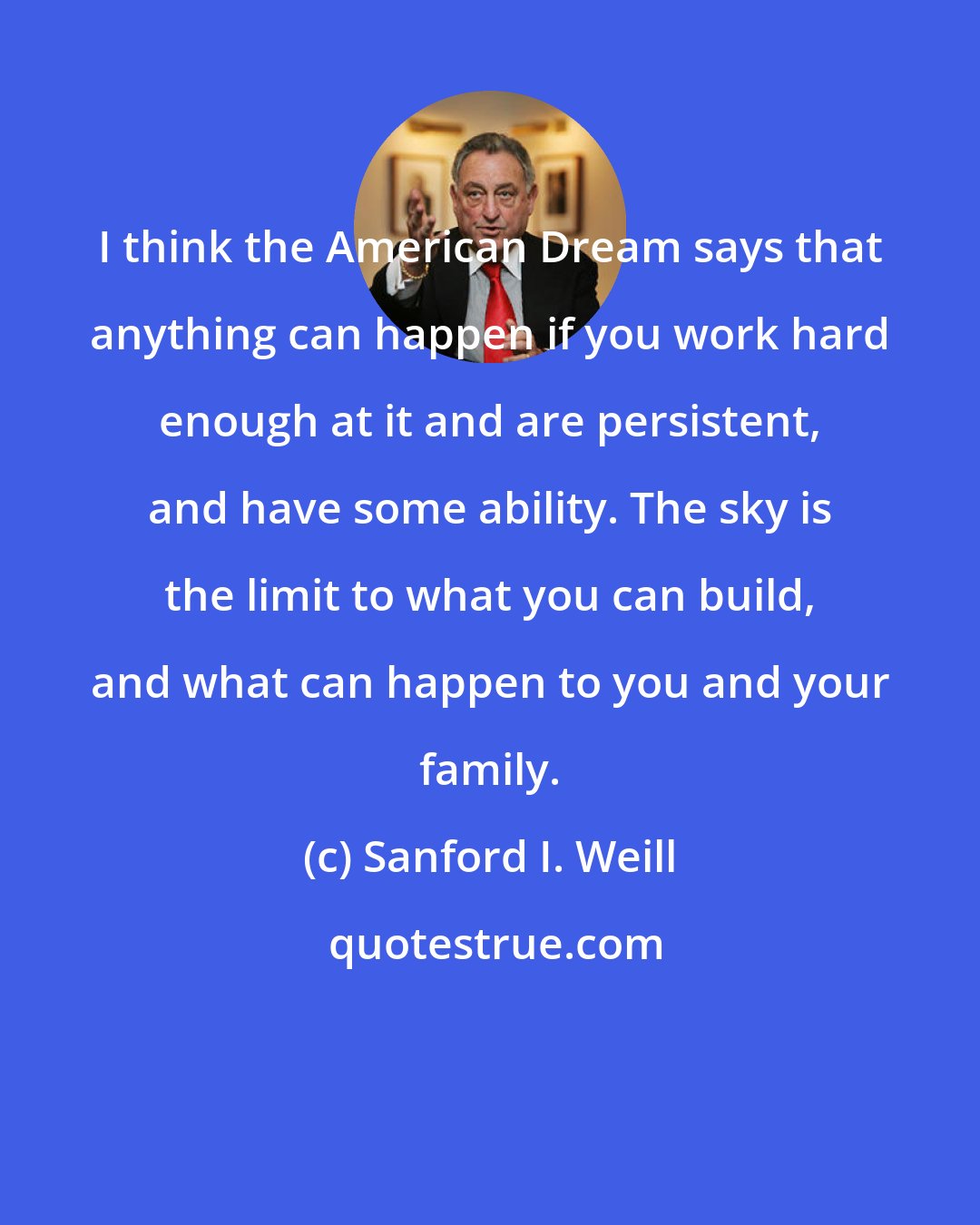 Sanford I. Weill: I think the American Dream says that anything can happen if you work hard enough at it and are persistent, and have some ability. The sky is the limit to what you can build, and what can happen to you and your family.