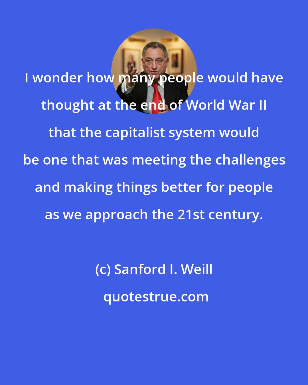 Sanford I. Weill: I wonder how many people would have thought at the end of World War II that the capitalist system would be one that was meeting the challenges and making things better for people as we approach the 21st century.