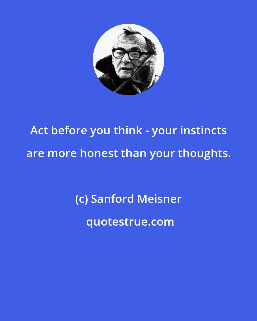 Sanford Meisner: Act before you think - your instincts are more honest than your thoughts.