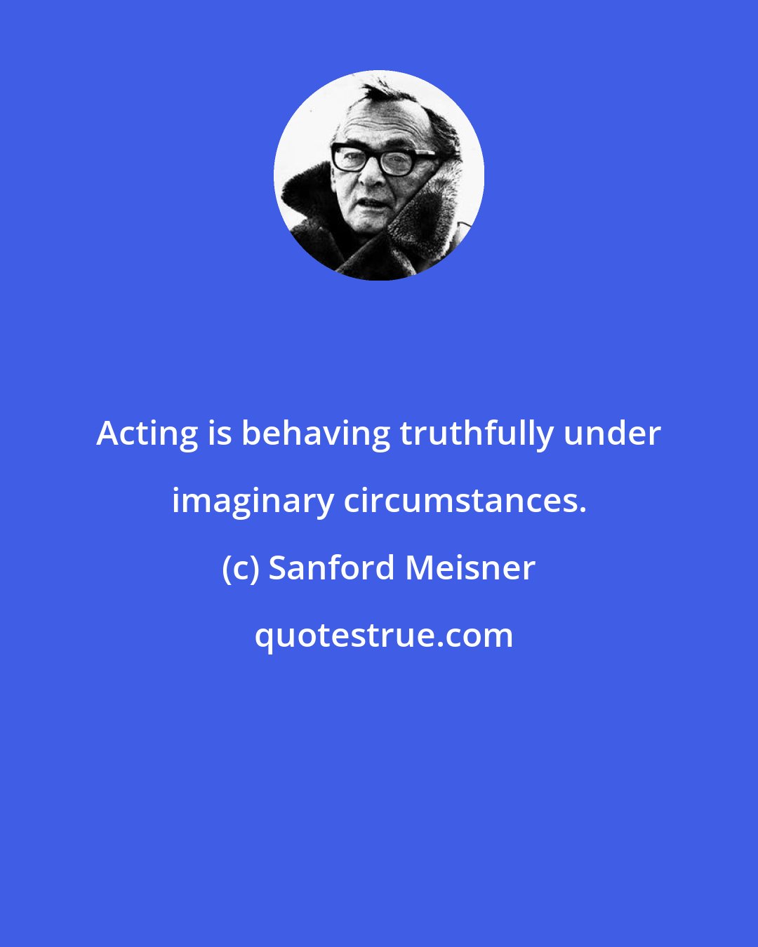 Sanford Meisner: Acting is behaving truthfully under imaginary circumstances.