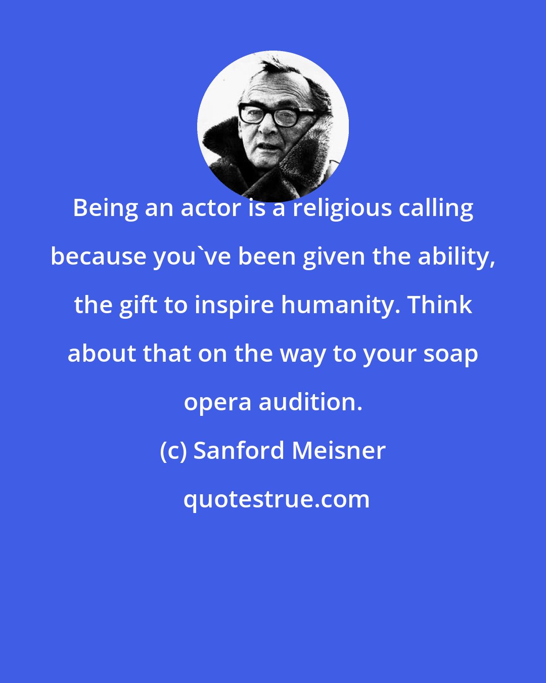 Sanford Meisner: Being an actor is a religious calling because you've been given the ability, the gift to inspire humanity. Think about that on the way to your soap opera audition.