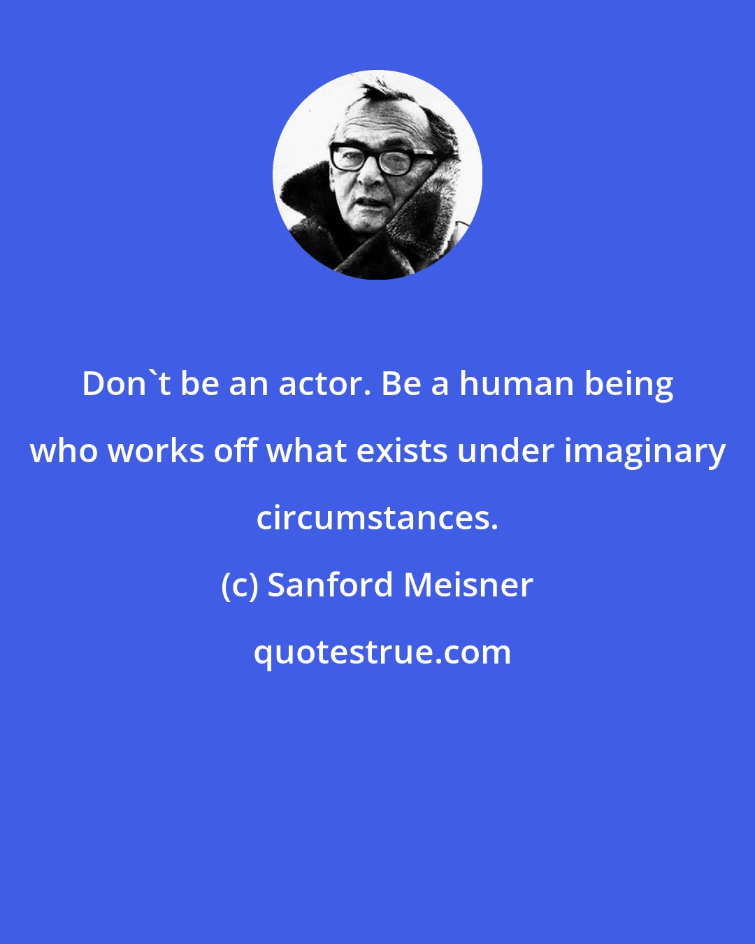 Sanford Meisner: Don't be an actor. Be a human being who works off what exists under imaginary circumstances.
