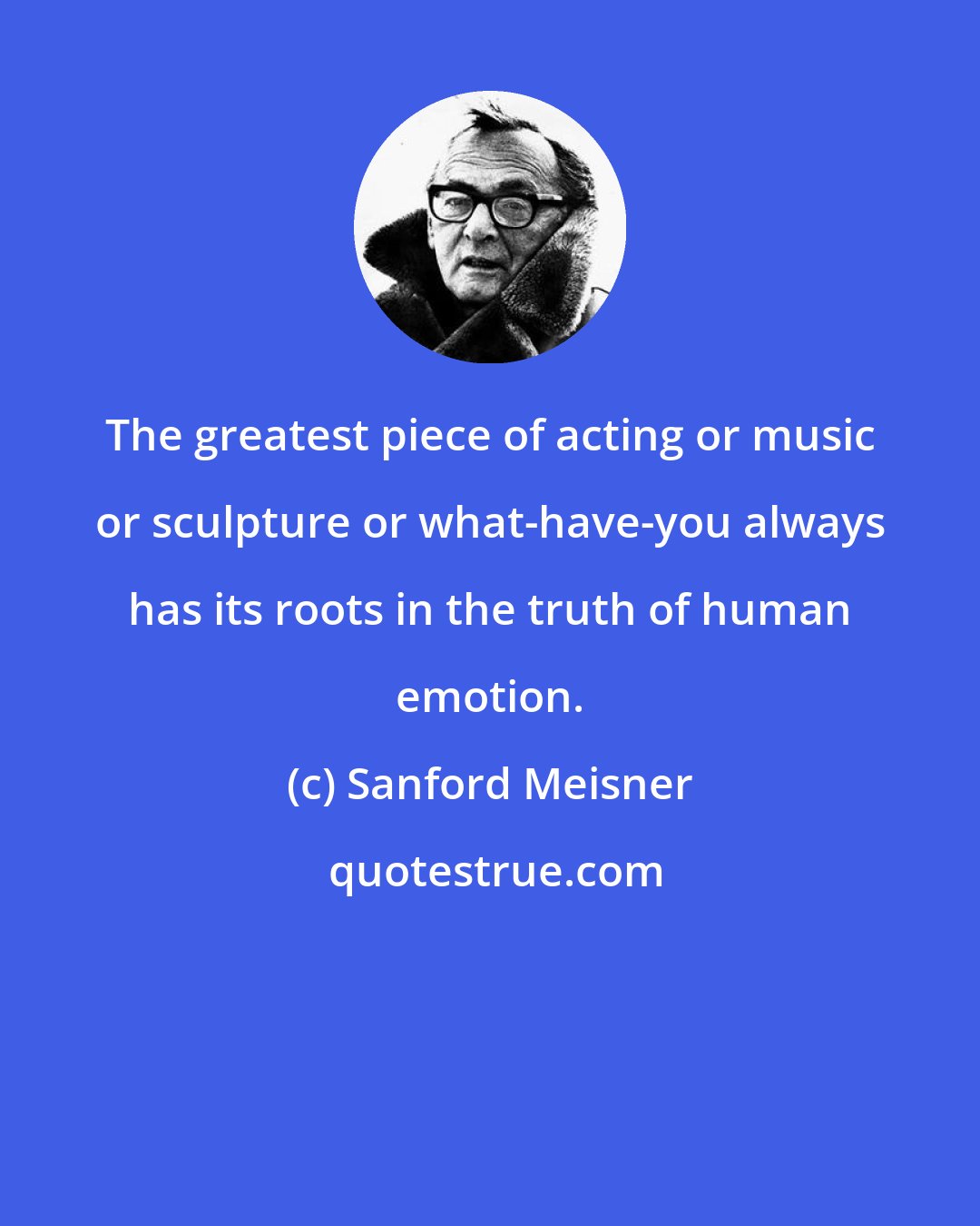 Sanford Meisner: The greatest piece of acting or music or sculpture or what-have-you always has its roots in the truth of human emotion.