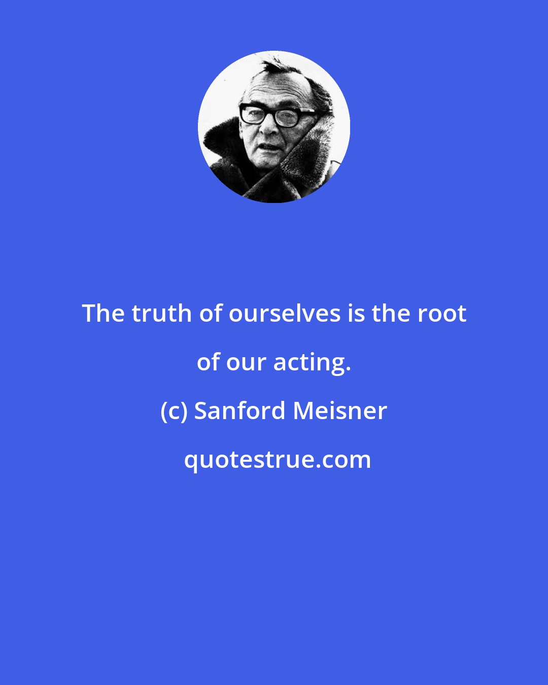 Sanford Meisner: The truth of ourselves is the root of our acting.