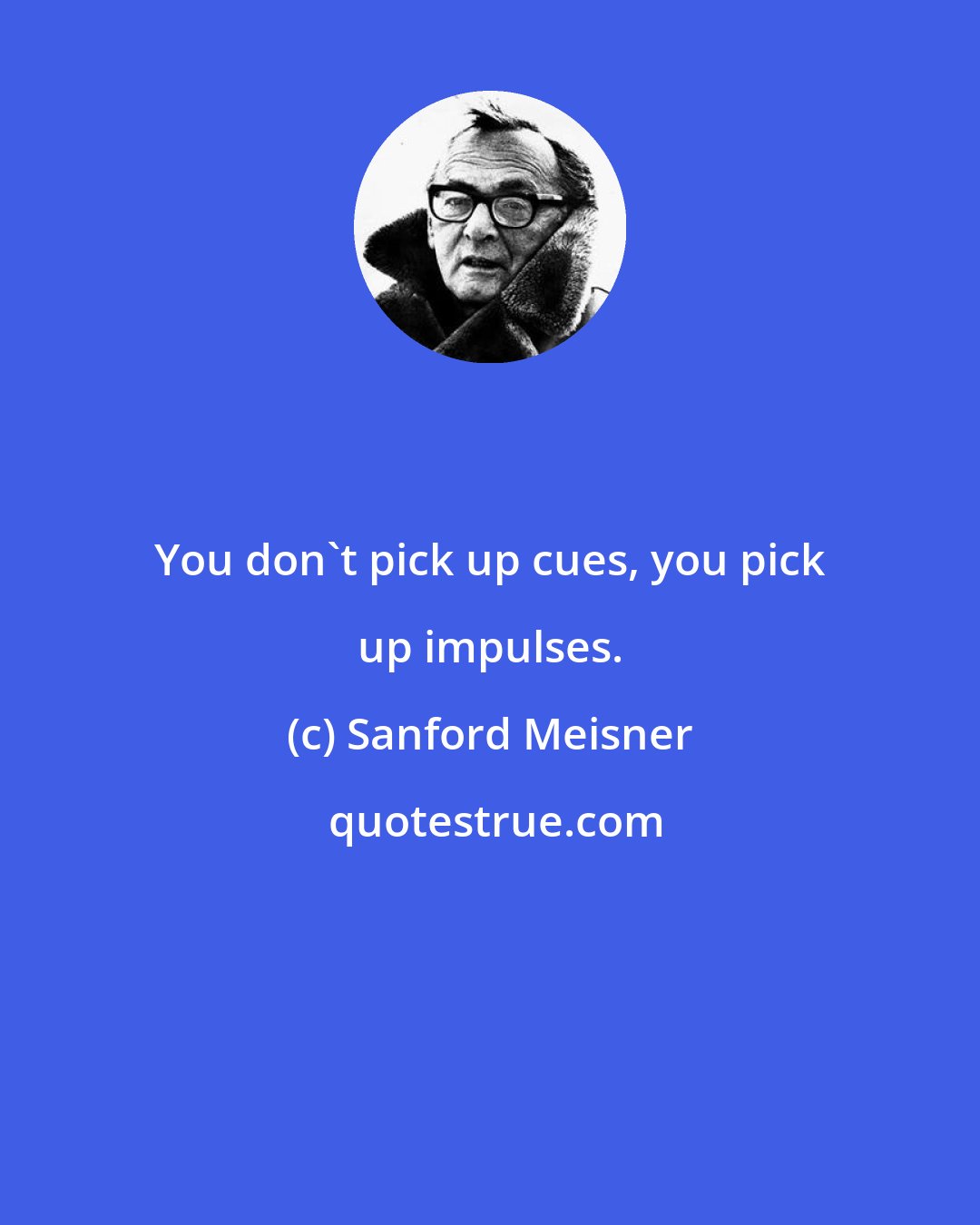 Sanford Meisner: You don't pick up cues, you pick up impulses.