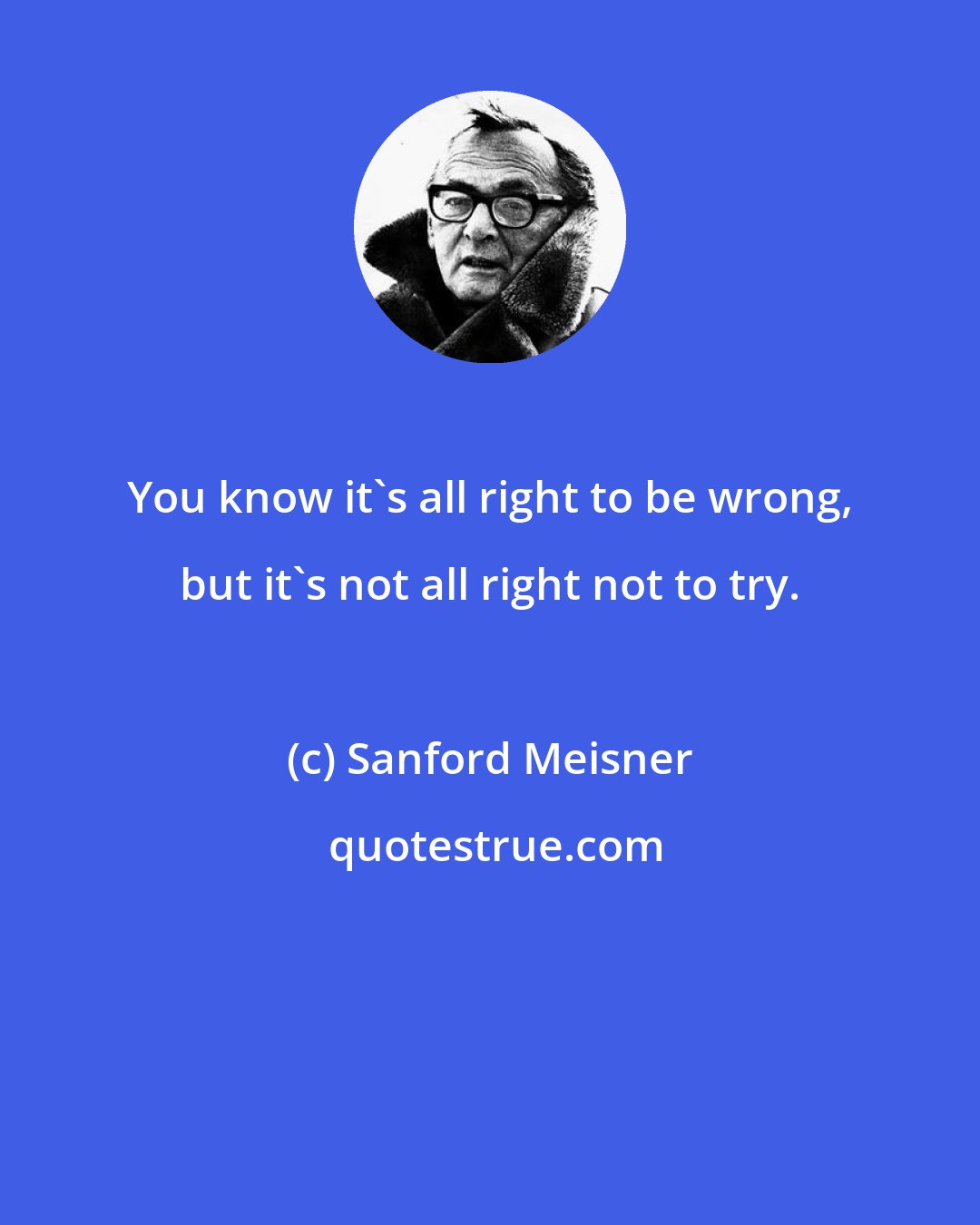 Sanford Meisner: You know it's all right to be wrong, but it's not all right not to try.