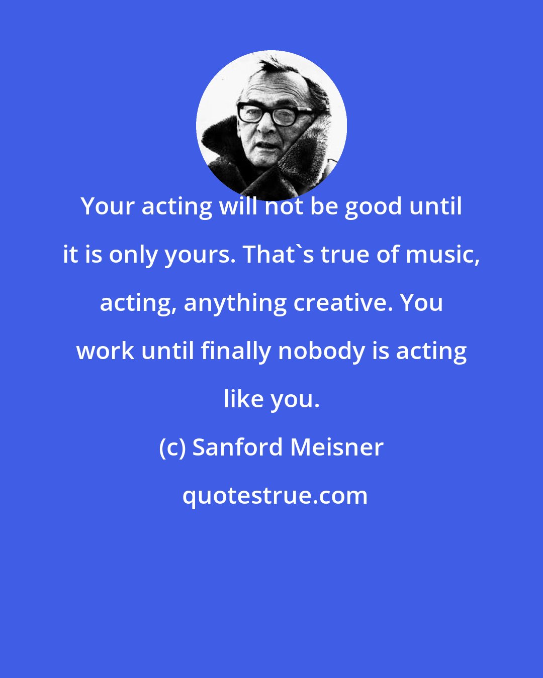 Sanford Meisner: Your acting will not be good until it is only yours. That's true of music, acting, anything creative. You work until finally nobody is acting like you.