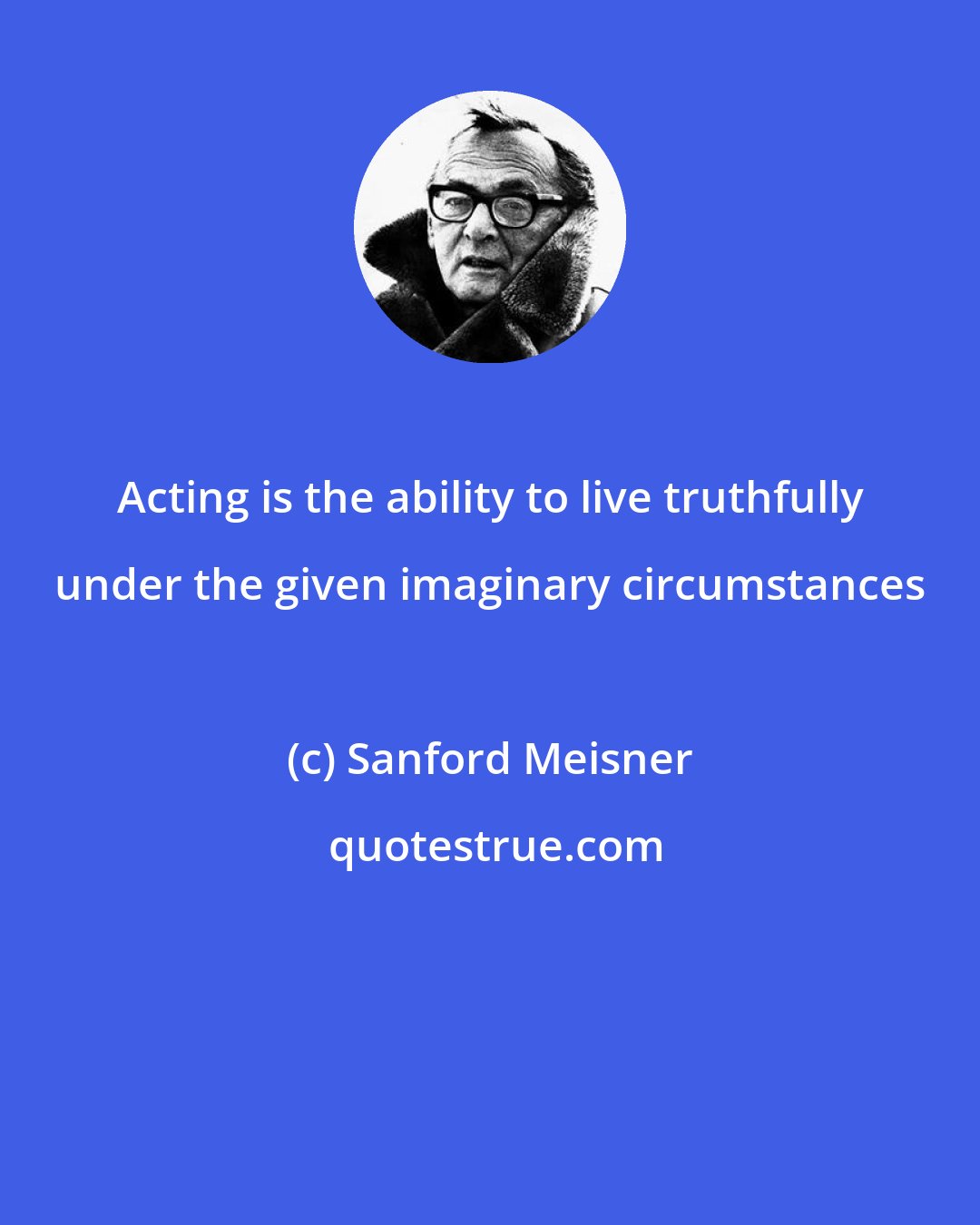Sanford Meisner: Acting is the ability to live truthfully under the given imaginary circumstances