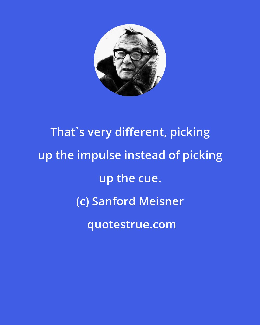 Sanford Meisner: That's very different, picking up the impulse instead of picking up the cue.