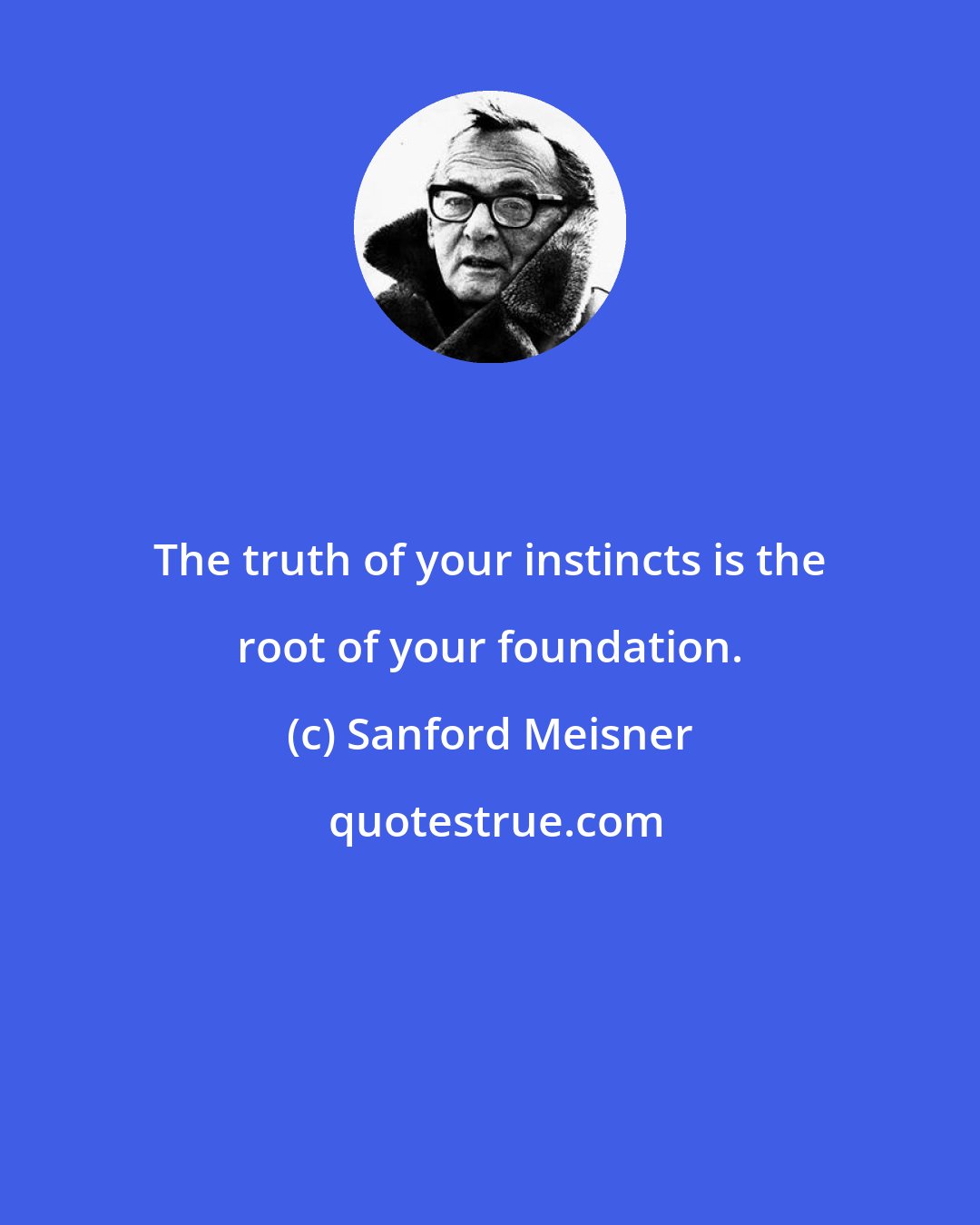 Sanford Meisner: The truth of your instincts is the root of your foundation.