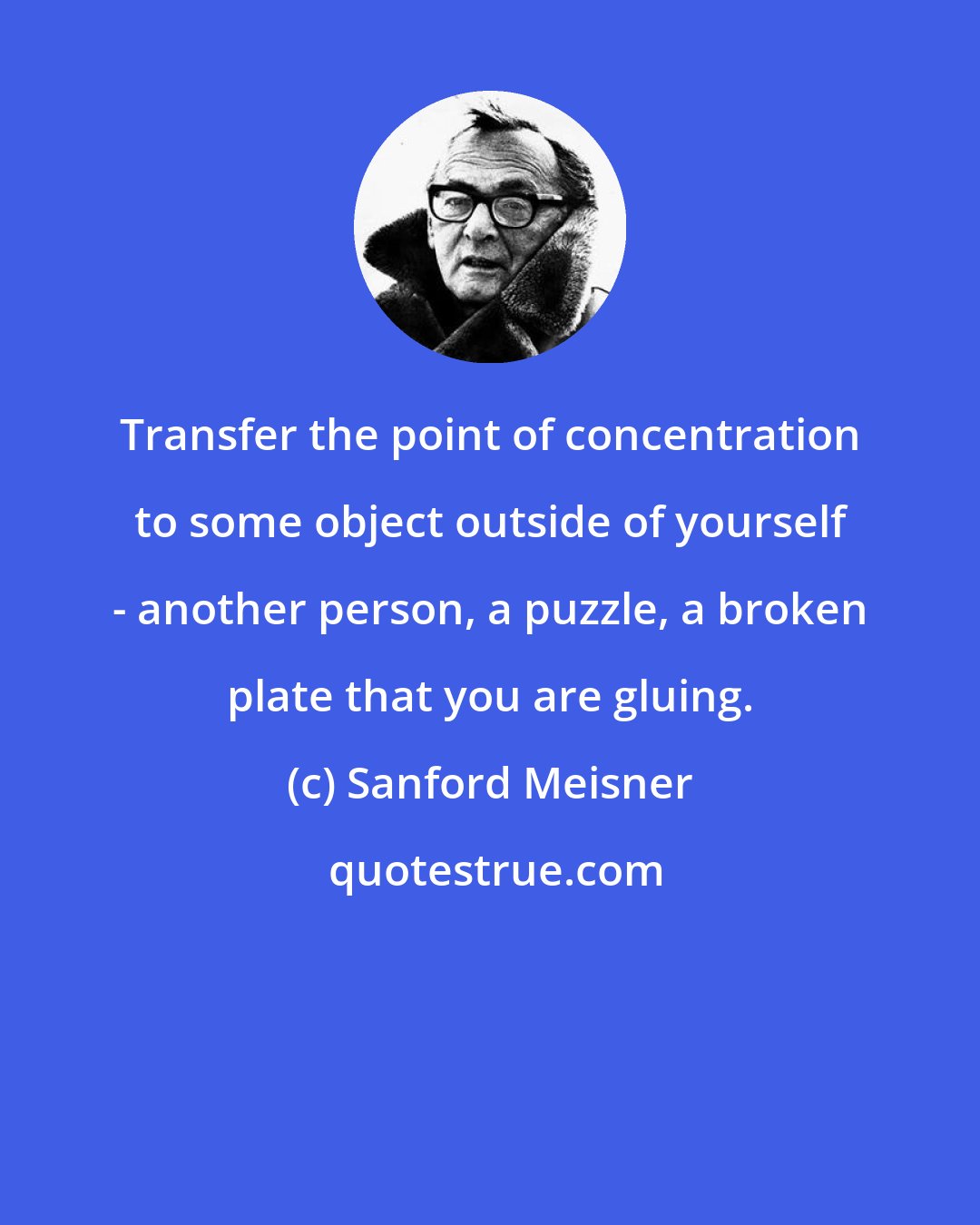 Sanford Meisner: Transfer the point of concentration to some object outside of yourself - another person, a puzzle, a broken plate that you are gluing.