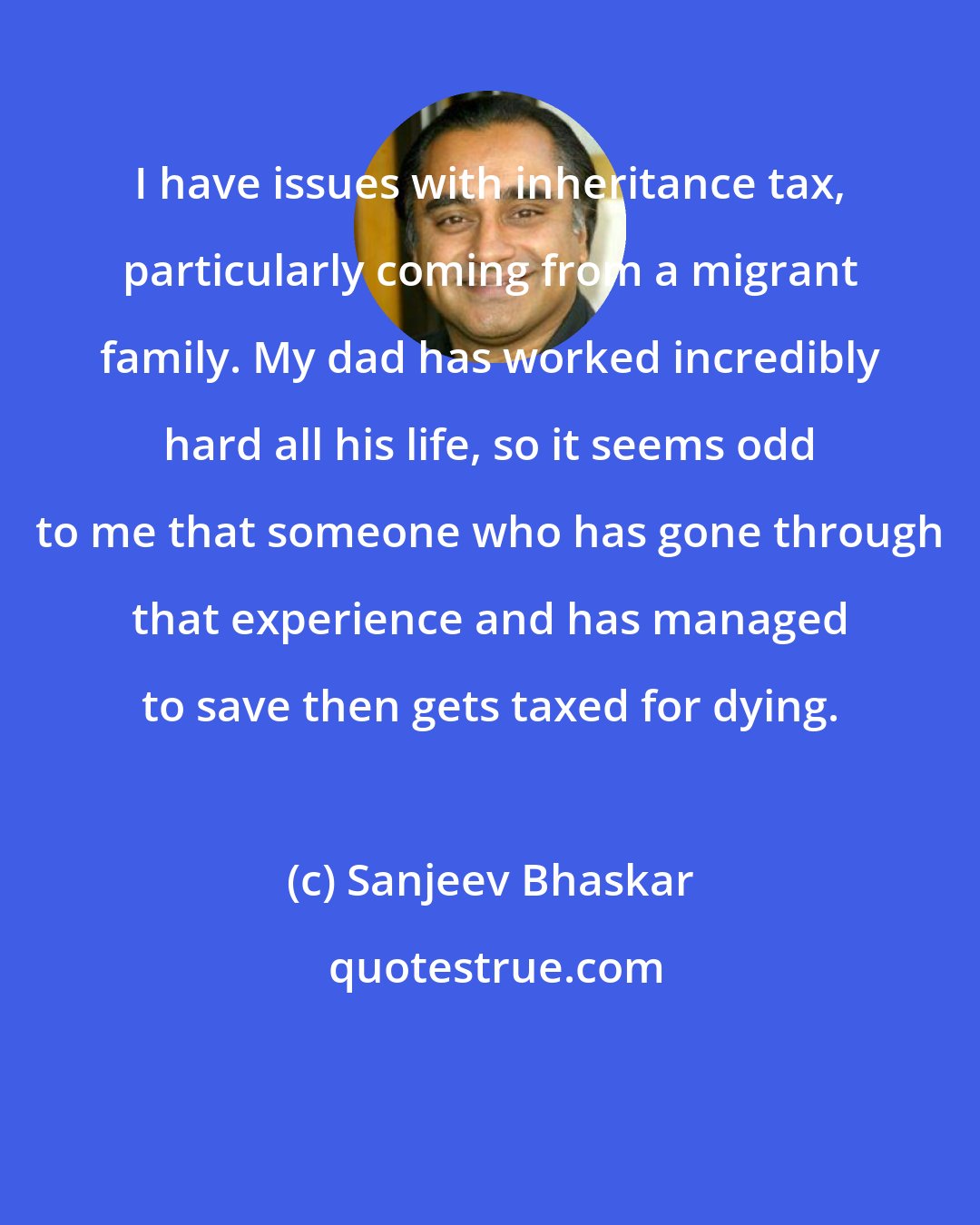 Sanjeev Bhaskar: I have issues with inheritance tax, particularly coming from a migrant family. My dad has worked incredibly hard all his life, so it seems odd to me that someone who has gone through that experience and has managed to save then gets taxed for dying.