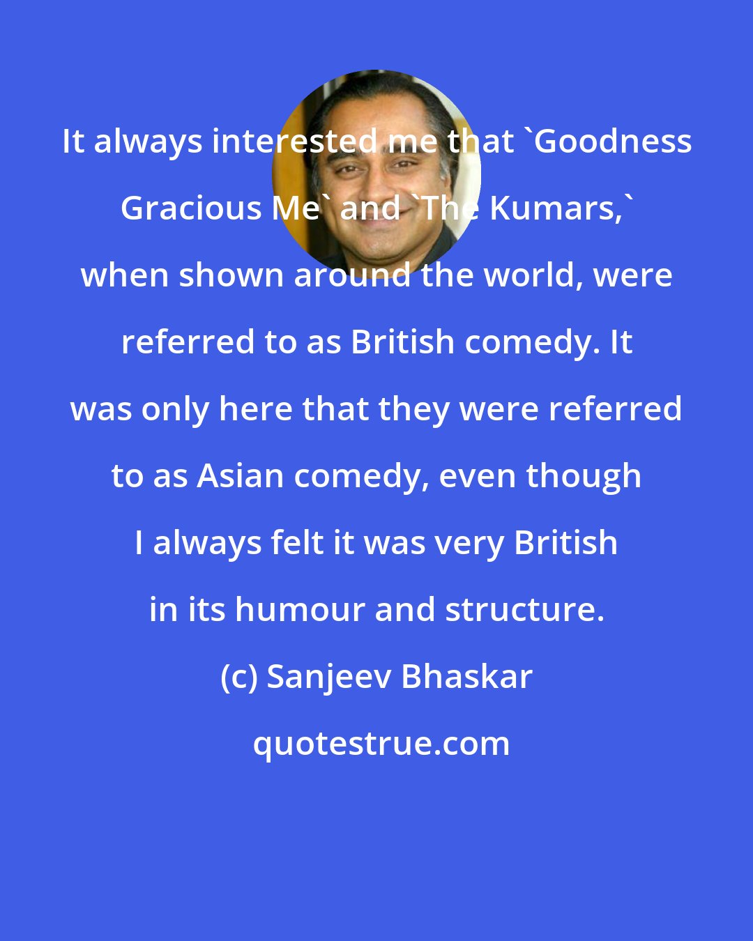 Sanjeev Bhaskar: It always interested me that 'Goodness Gracious Me' and 'The Kumars,' when shown around the world, were referred to as British comedy. It was only here that they were referred to as Asian comedy, even though I always felt it was very British in its humour and structure.