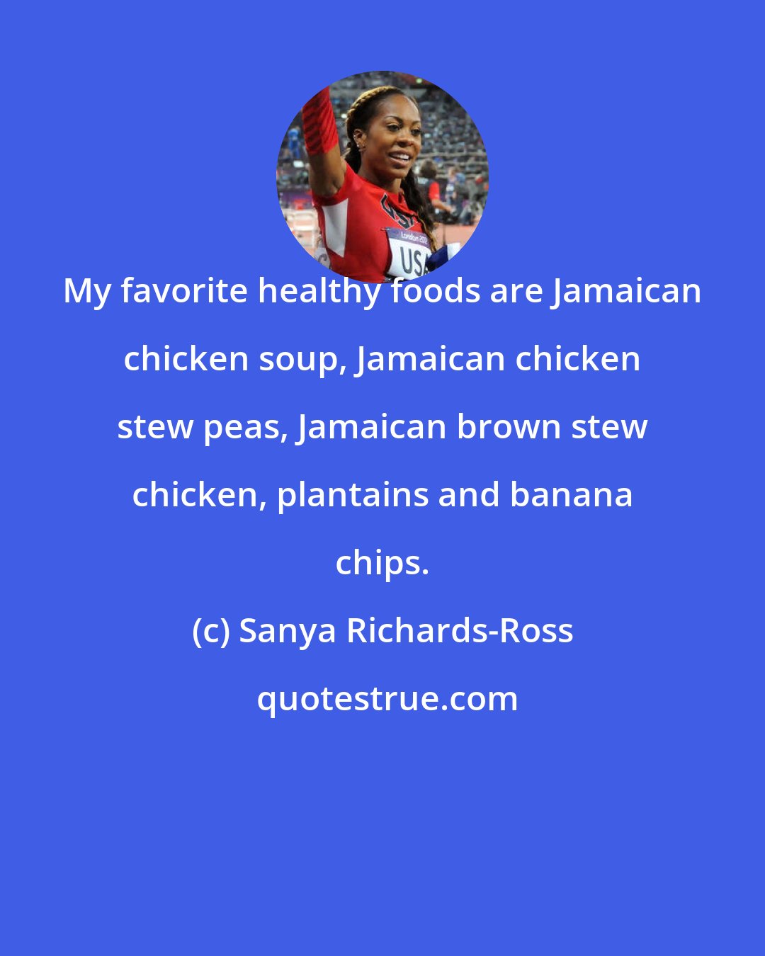 Sanya Richards-Ross: My favorite healthy foods are Jamaican chicken soup, Jamaican chicken stew peas, Jamaican brown stew chicken, plantains and banana chips.