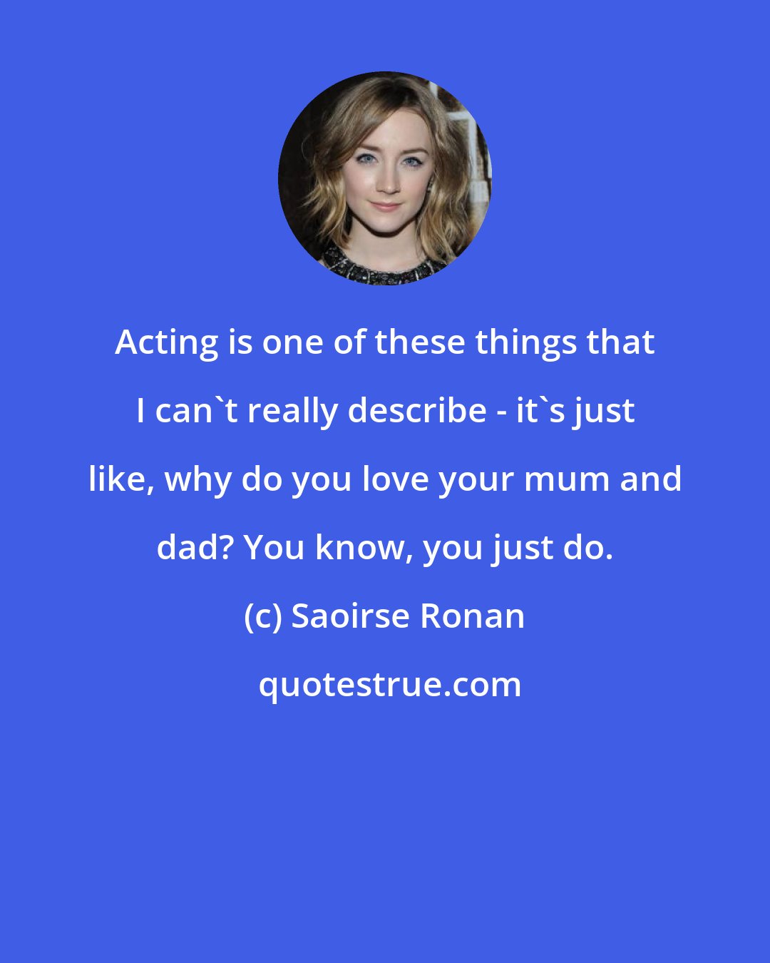 Saoirse Ronan: Acting is one of these things that I can't really describe - it's just like, why do you love your mum and dad? You know, you just do.