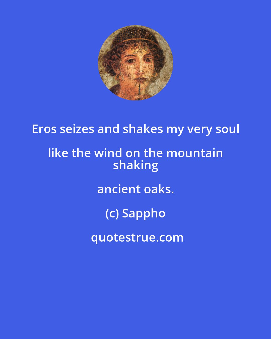 Sappho: Eros seizes and shakes my very soul like the wind on the mountain 
 shaking ancient oaks.