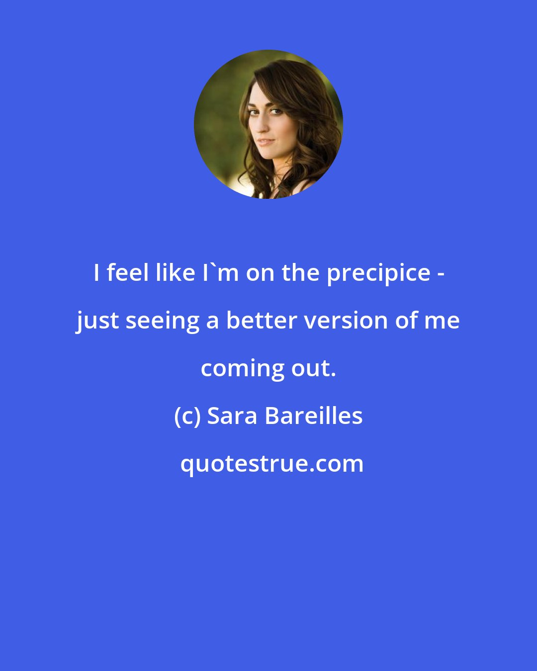 Sara Bareilles: I feel like I'm on the precipice - just seeing a better version of me coming out.