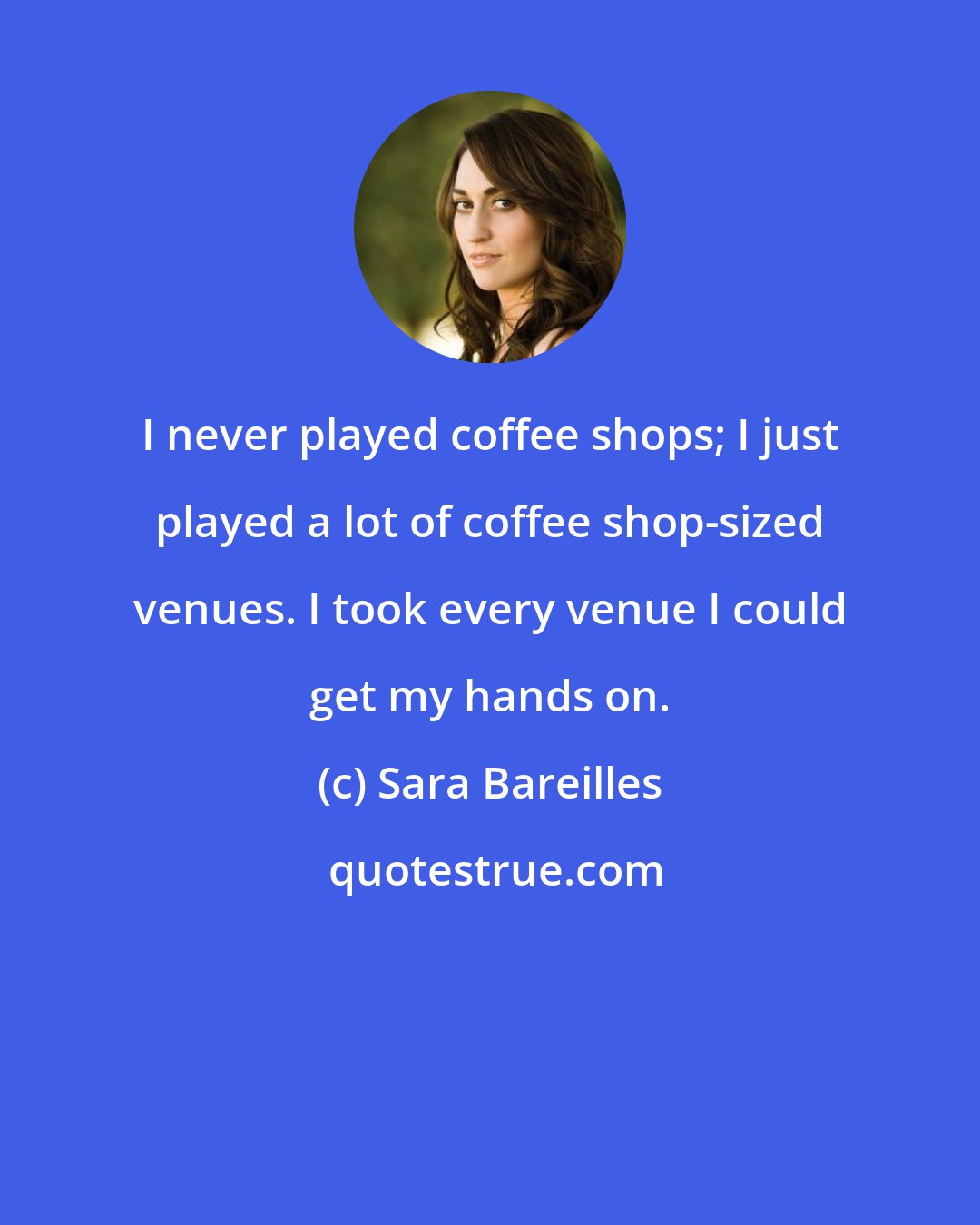 Sara Bareilles: I never played coffee shops; I just played a lot of coffee shop-sized venues. I took every venue I could get my hands on.