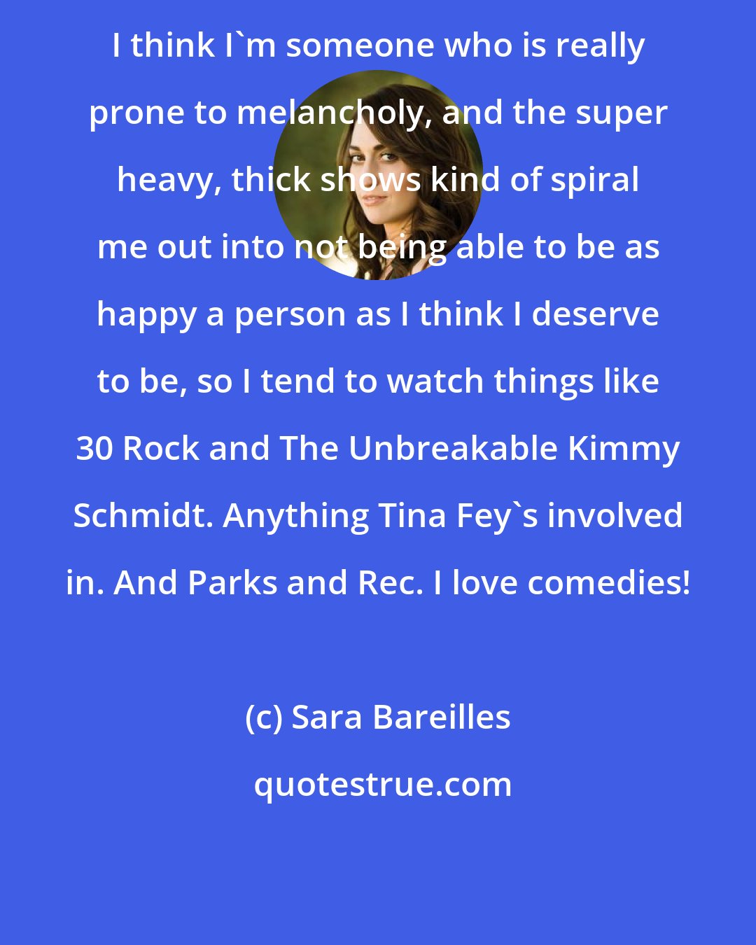 Sara Bareilles: I think I'm someone who is really prone to melancholy, and the super heavy, thick shows kind of spiral me out into not being able to be as happy a person as I think I deserve to be, so I tend to watch things like 30 Rock and The Unbreakable Kimmy Schmidt. Anything Tina Fey's involved in. And Parks and Rec. I love comedies!