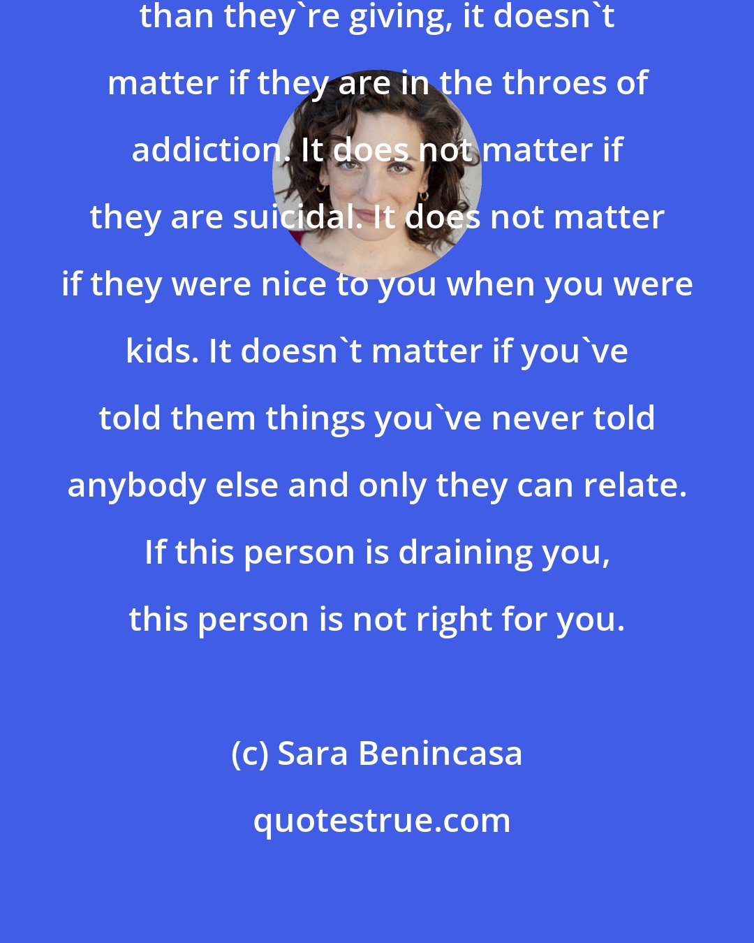 Sara Benincasa: If friends are taking more from you than they're giving, it doesn't matter if they are in the throes of addiction. It does not matter if they are suicidal. It does not matter if they were nice to you when you were kids. It doesn't matter if you've told them things you've never told anybody else and only they can relate. If this person is draining you, this person is not right for you.