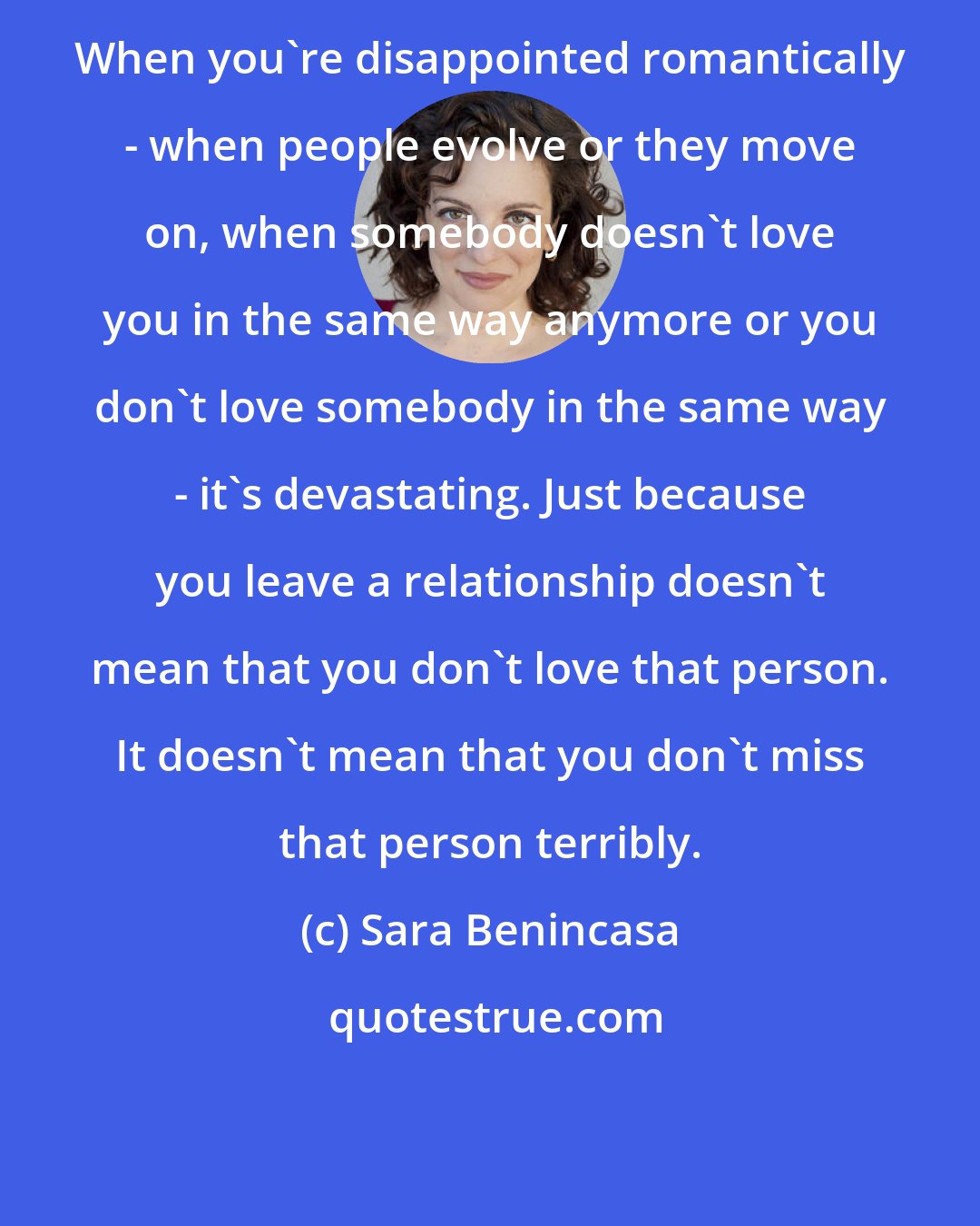 Sara Benincasa: When you're disappointed romantically - when people evolve or they move on, when somebody doesn't love you in the same way anymore or you don't love somebody in the same way - it's devastating. Just because you leave a relationship doesn't mean that you don't love that person. It doesn't mean that you don't miss that person terribly.