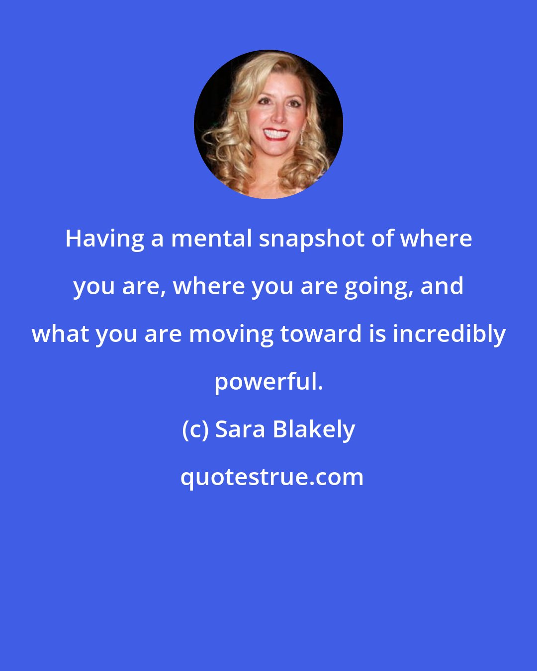 Sara Blakely: Having a mental snapshot of where you are, where you are going, and what you are moving toward is incredibly powerful.