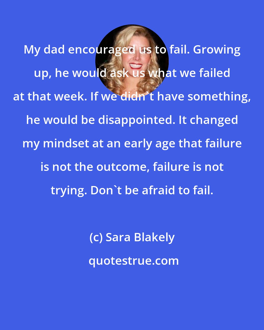 Sara Blakely: My dad encouraged us to fail. Growing up, he would ask us what we failed at that week. If we didn't have something, he would be disappointed. It changed my mindset at an early age that failure is not the outcome, failure is not trying. Don't be afraid to fail.