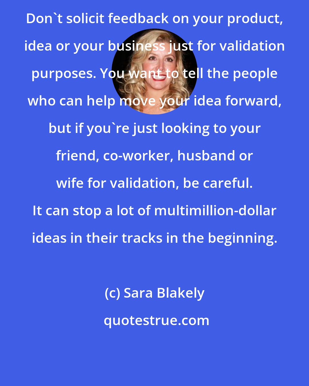 Sara Blakely: Don't solicit feedback on your product, idea or your business just for validation purposes. You want to tell the people who can help move your idea forward, but if you're just looking to your friend, co-worker, husband or wife for validation, be careful. It can stop a lot of multimillion-dollar ideas in their tracks in the beginning.