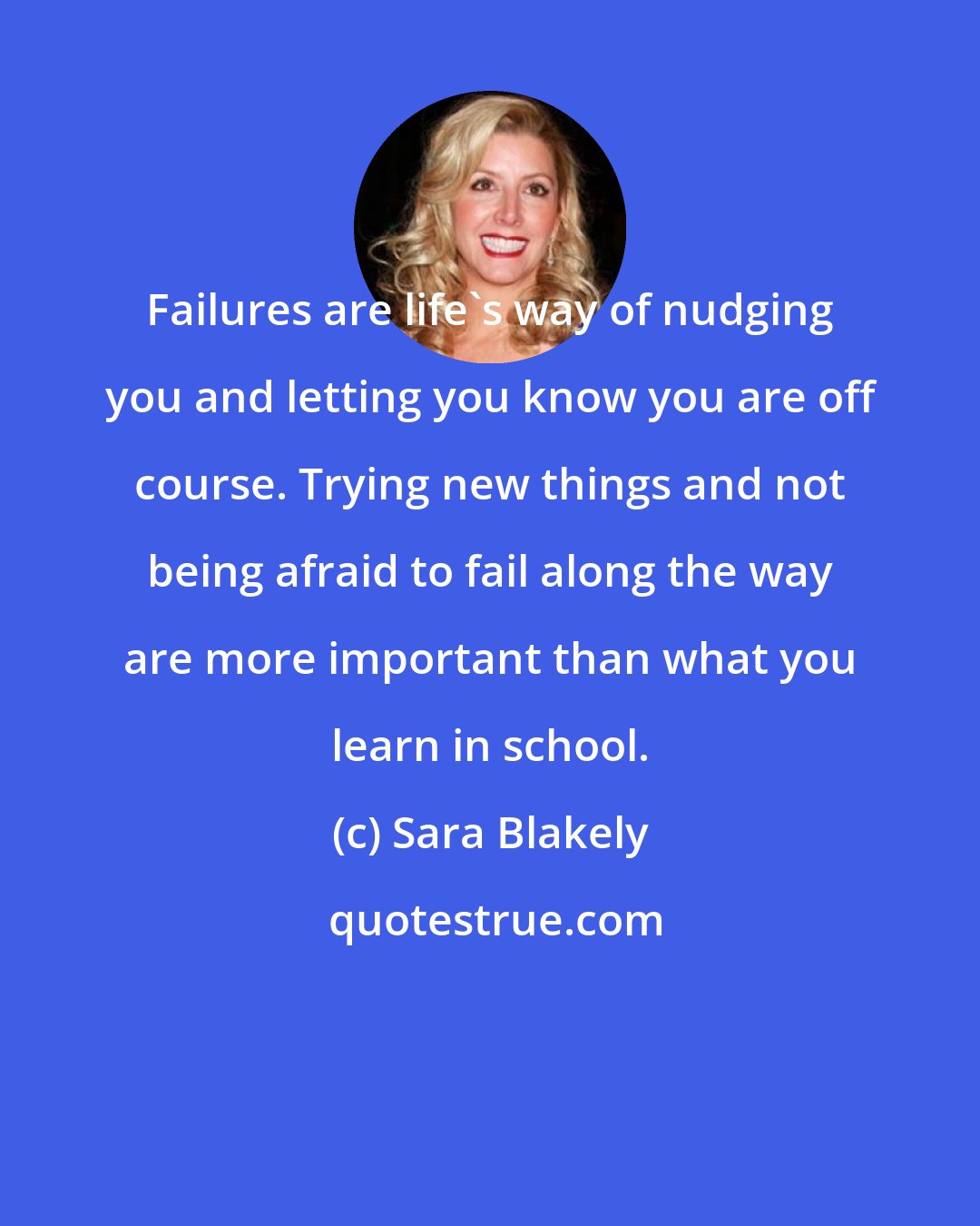 Sara Blakely: Failures are life's way of nudging you and letting you know you are off course. Trying new things and not being afraid to fail along the way are more important than what you learn in school.