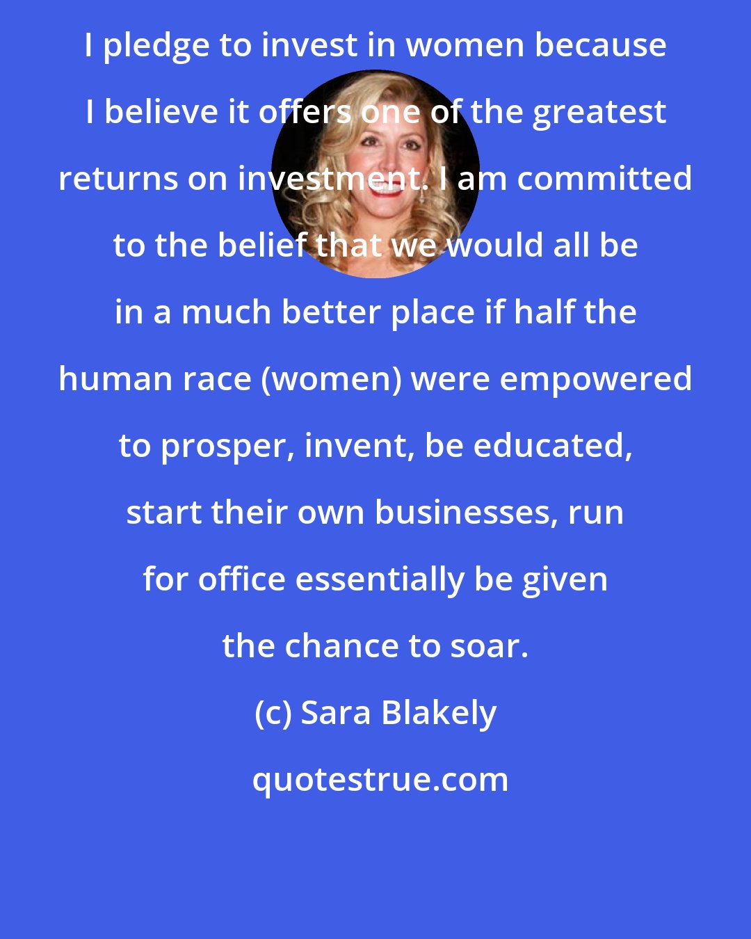 Sara Blakely: I pledge to invest in women because I believe it offers one of the greatest returns on investment. I am committed to the belief that we would all be in a much better place if half the human race (women) were empowered to prosper, invent, be educated, start their own businesses, run for office essentially be given the chance to soar.