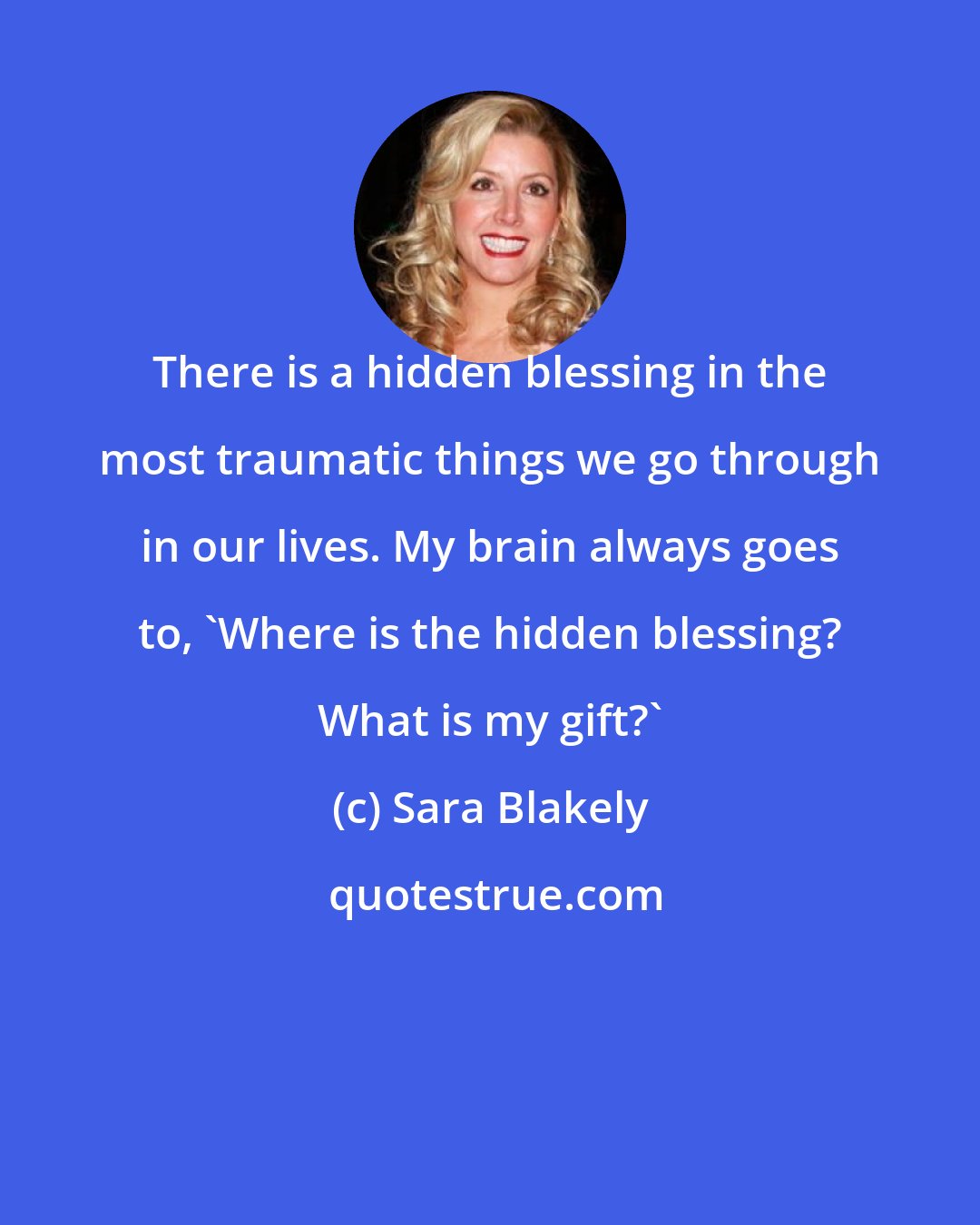 Sara Blakely: There is a hidden blessing in the most traumatic things we go through in our lives. My brain always goes to, 'Where is the hidden blessing? What is my gift?'