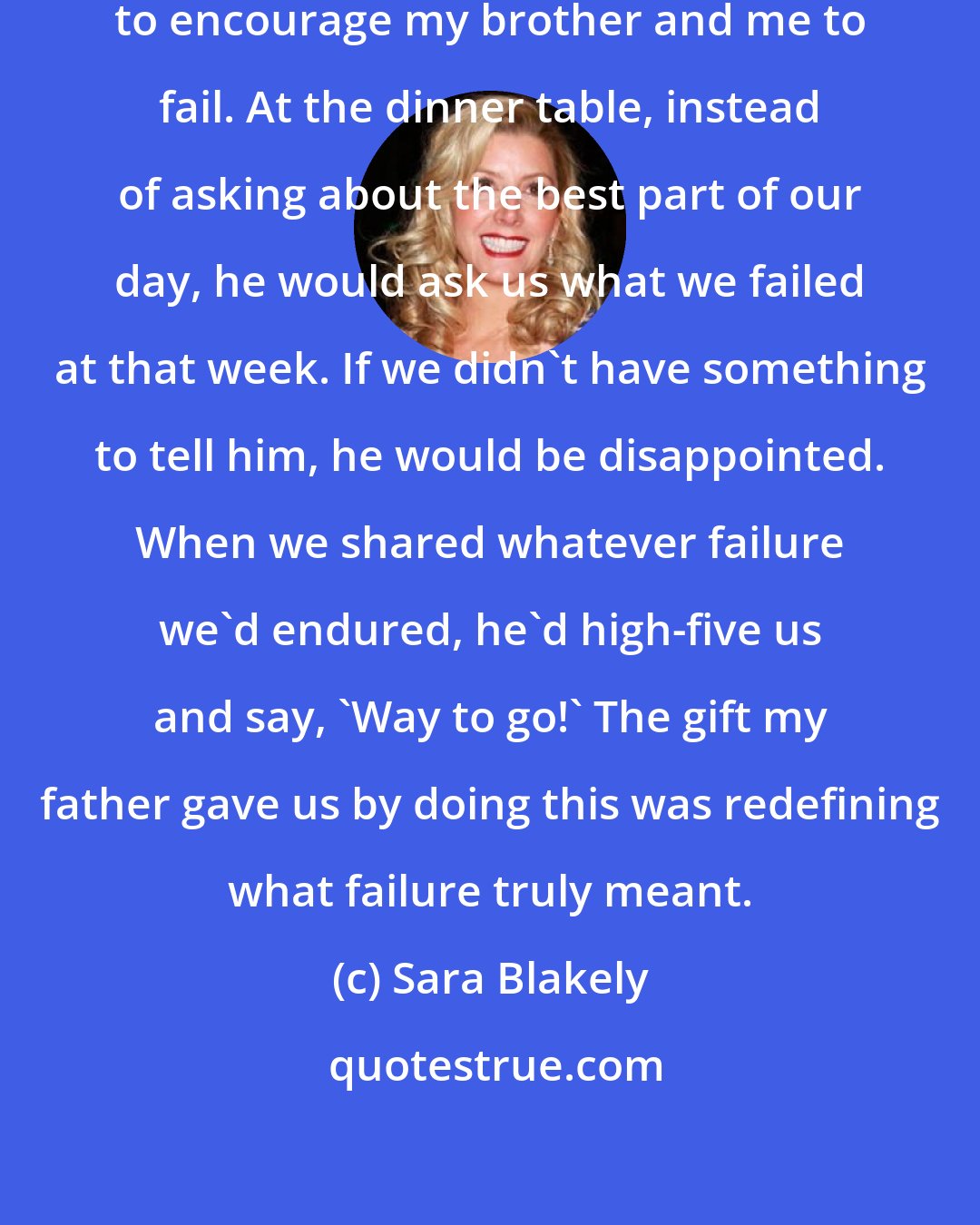 Sara Blakely: When I was a child, my father used to encourage my brother and me to fail. At the dinner table, instead of asking about the best part of our day, he would ask us what we failed at that week. If we didn't have something to tell him, he would be disappointed. When we shared whatever failure we'd endured, he'd high-five us and say, 'Way to go!' The gift my father gave us by doing this was redefining what failure truly meant.