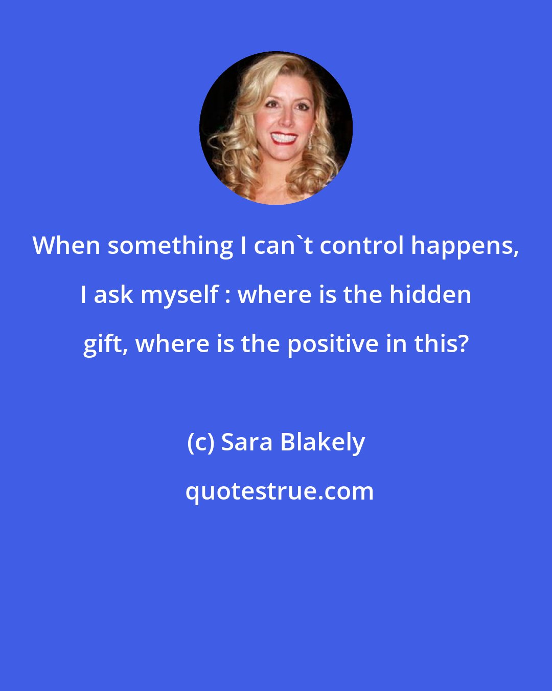 Sara Blakely: When something I can't control happens, I ask myself : where is the hidden gift, where is the positive in this?