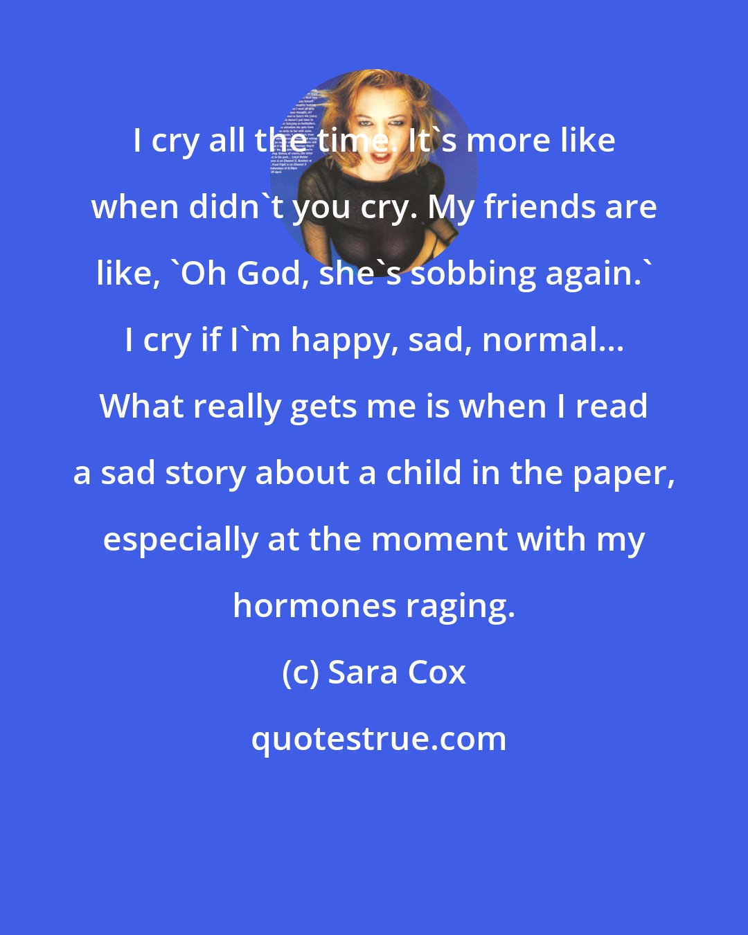 Sara Cox: I cry all the time. It's more like when didn't you cry. My friends are like, 'Oh God, she's sobbing again.' I cry if I'm happy, sad, normal... What really gets me is when I read a sad story about a child in the paper, especially at the moment with my hormones raging.