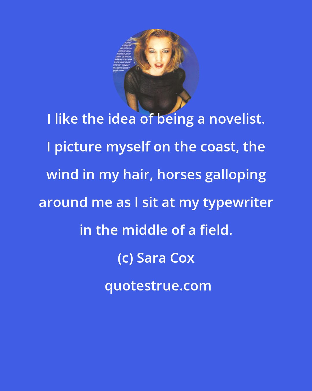 Sara Cox: I like the idea of being a novelist. I picture myself on the coast, the wind in my hair, horses galloping around me as I sit at my typewriter in the middle of a field.