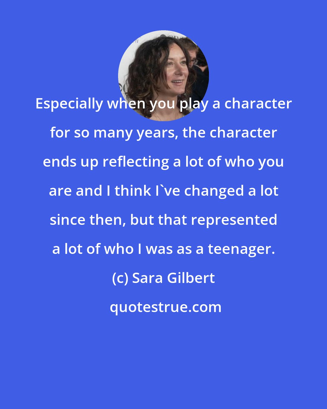 Sara Gilbert: Especially when you play a character for so many years, the character ends up reflecting a lot of who you are and I think I've changed a lot since then, but that represented a lot of who I was as a teenager.