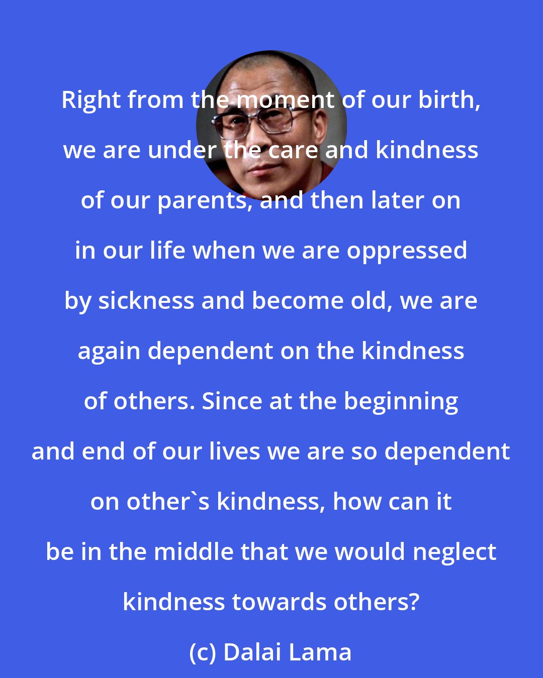 Dalai Lama: Right from the moment of our birth, we are under the care and kindness of our parents, and then later on in our life when we are oppressed by sickness and become old, we are again dependent on the kindness of others. Since at the beginning and end of our lives we are so dependent on other's kindness, how can it be in the middle that we would neglect kindness towards others?