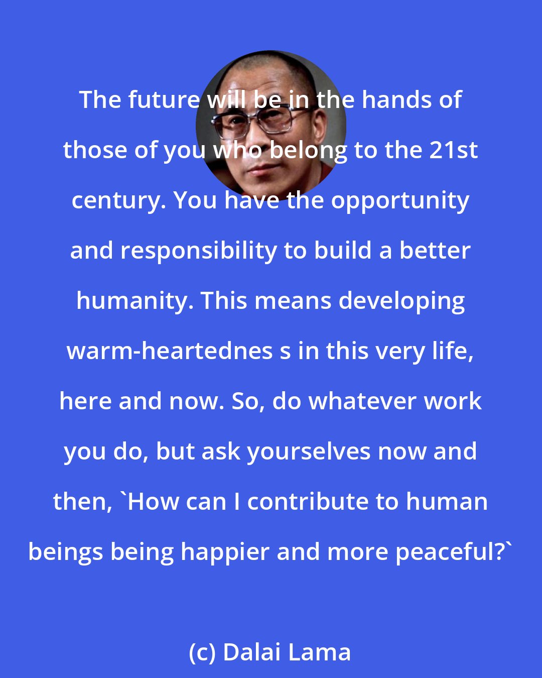 Dalai Lama: The future will be in the hands of those of you who belong to the 21st century. You have the opportunity and responsibility to build a better humanity. This means developing warm-heartednes s in this very life, here and now. So, do whatever work you do, but ask yourselves now and then, 'How can I contribute to human beings being happier and more peaceful?'