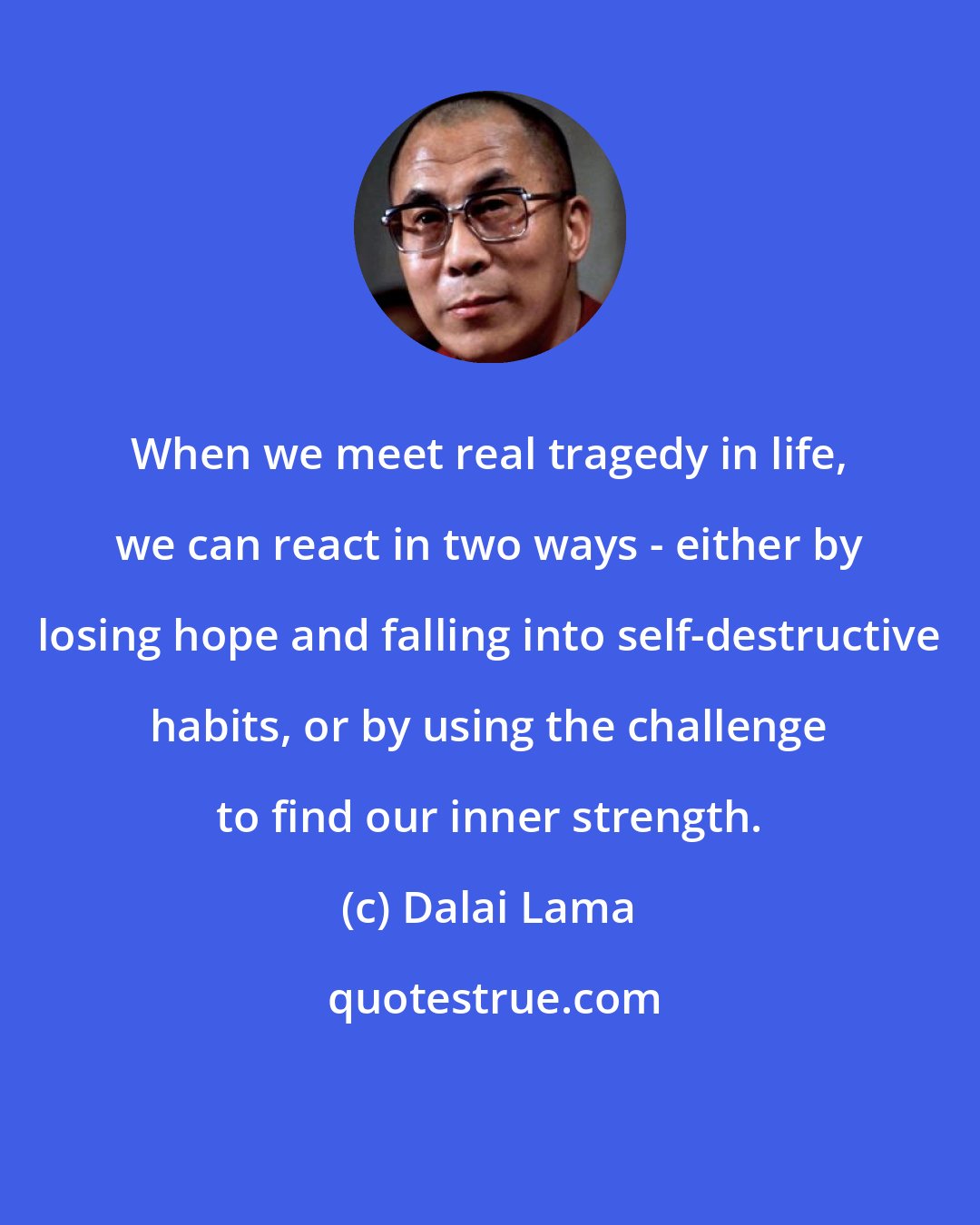 Dalai Lama: When we meet real tragedy in life, we can react in two ways - either by losing hope and falling into self-destructive habits, or by using the challenge to find our inner strength.